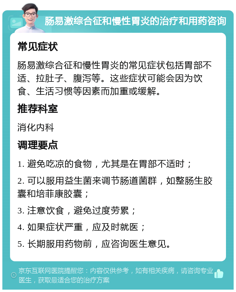 肠易激综合征和慢性胃炎的治疗和用药咨询 常见症状 肠易激综合征和慢性胃炎的常见症状包括胃部不适、拉肚子、腹泻等。这些症状可能会因为饮食、生活习惯等因素而加重或缓解。 推荐科室 消化内科 调理要点 1. 避免吃凉的食物，尤其是在胃部不适时； 2. 可以服用益生菌来调节肠道菌群，如整肠生胶囊和培菲康胶囊； 3. 注意饮食，避免过度劳累； 4. 如果症状严重，应及时就医； 5. 长期服用药物前，应咨询医生意见。