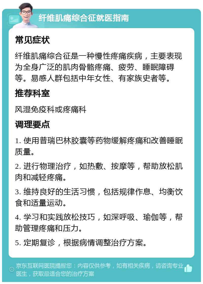 纤维肌痛综合征就医指南 常见症状 纤维肌痛综合征是一种慢性疼痛疾病，主要表现为全身广泛的肌肉骨骼疼痛、疲劳、睡眠障碍等。易感人群包括中年女性、有家族史者等。 推荐科室 风湿免疫科或疼痛科 调理要点 1. 使用普瑞巴林胶囊等药物缓解疼痛和改善睡眠质量。 2. 进行物理治疗，如热敷、按摩等，帮助放松肌肉和减轻疼痛。 3. 维持良好的生活习惯，包括规律作息、均衡饮食和适量运动。 4. 学习和实践放松技巧，如深呼吸、瑜伽等，帮助管理疼痛和压力。 5. 定期复诊，根据病情调整治疗方案。