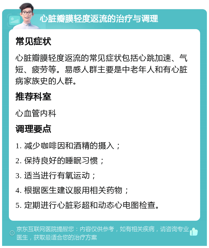 心脏瓣膜轻度返流的治疗与调理 常见症状 心脏瓣膜轻度返流的常见症状包括心跳加速、气短、疲劳等。易感人群主要是中老年人和有心脏病家族史的人群。 推荐科室 心血管内科 调理要点 1. 减少咖啡因和酒精的摄入； 2. 保持良好的睡眠习惯； 3. 适当进行有氧运动； 4. 根据医生建议服用相关药物； 5. 定期进行心脏彩超和动态心电图检查。