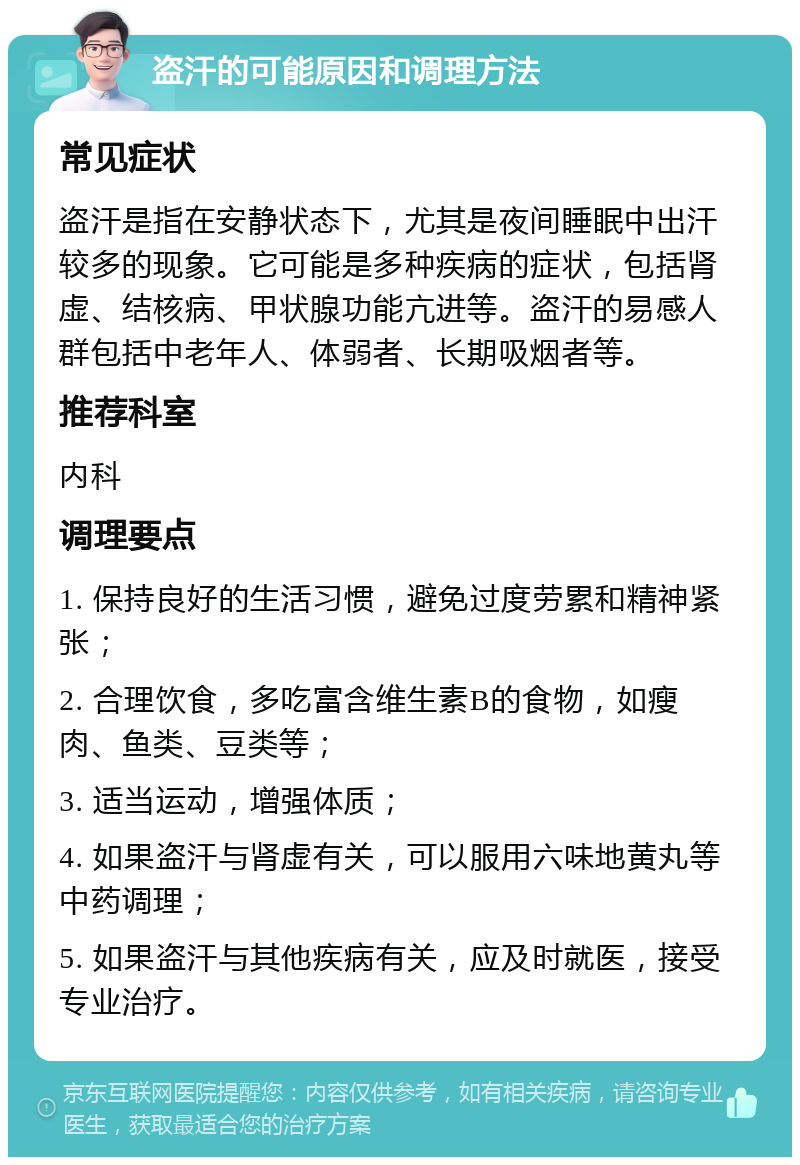 盗汗的可能原因和调理方法 常见症状 盗汗是指在安静状态下，尤其是夜间睡眠中出汗较多的现象。它可能是多种疾病的症状，包括肾虚、结核病、甲状腺功能亢进等。盗汗的易感人群包括中老年人、体弱者、长期吸烟者等。 推荐科室 内科 调理要点 1. 保持良好的生活习惯，避免过度劳累和精神紧张； 2. 合理饮食，多吃富含维生素B的食物，如瘦肉、鱼类、豆类等； 3. 适当运动，增强体质； 4. 如果盗汗与肾虚有关，可以服用六味地黄丸等中药调理； 5. 如果盗汗与其他疾病有关，应及时就医，接受专业治疗。