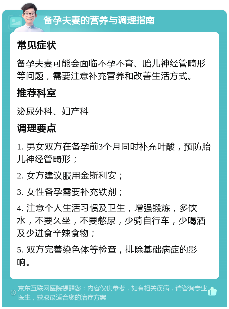 备孕夫妻的营养与调理指南 常见症状 备孕夫妻可能会面临不孕不育、胎儿神经管畸形等问题，需要注意补充营养和改善生活方式。 推荐科室 泌尿外科、妇产科 调理要点 1. 男女双方在备孕前3个月同时补充叶酸，预防胎儿神经管畸形； 2. 女方建议服用金斯利安； 3. 女性备孕需要补充铁剂； 4. 注意个人生活习惯及卫生，增强锻炼，多饮水，不要久坐，不要憋尿，少骑自行车，少喝酒及少进食辛辣食物； 5. 双方完善染色体等检查，排除基础病症的影响。