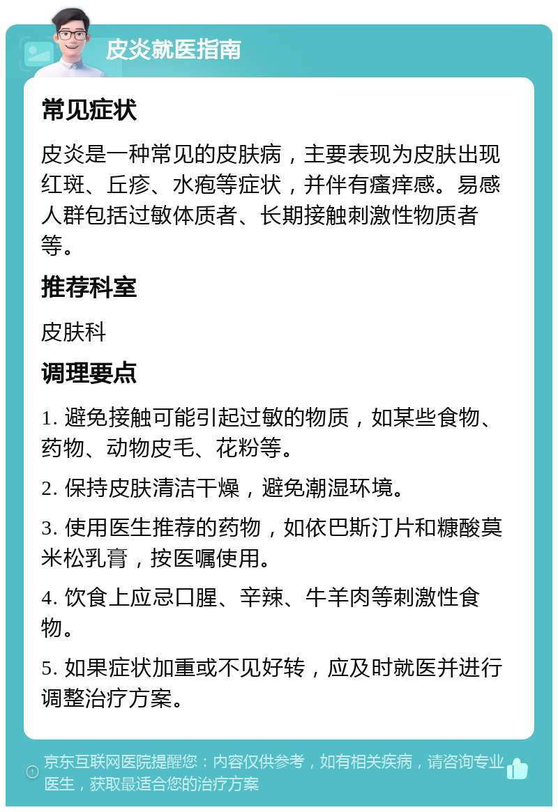 皮炎就医指南 常见症状 皮炎是一种常见的皮肤病，主要表现为皮肤出现红斑、丘疹、水疱等症状，并伴有瘙痒感。易感人群包括过敏体质者、长期接触刺激性物质者等。 推荐科室 皮肤科 调理要点 1. 避免接触可能引起过敏的物质，如某些食物、药物、动物皮毛、花粉等。 2. 保持皮肤清洁干燥，避免潮湿环境。 3. 使用医生推荐的药物，如依巴斯汀片和糠酸莫米松乳膏，按医嘱使用。 4. 饮食上应忌口腥、辛辣、牛羊肉等刺激性食物。 5. 如果症状加重或不见好转，应及时就医并进行调整治疗方案。