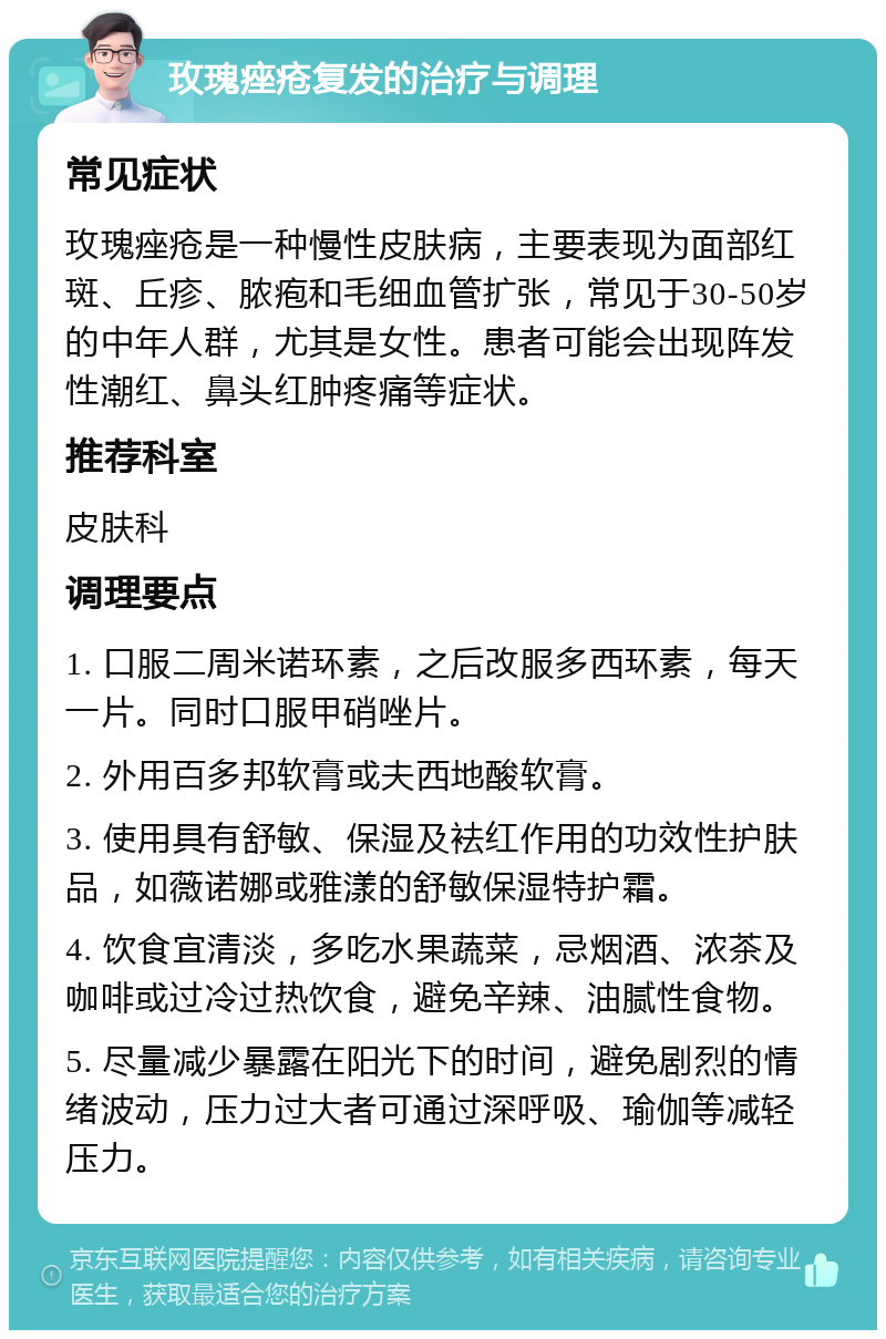 玫瑰痤疮复发的治疗与调理 常见症状 玫瑰痤疮是一种慢性皮肤病，主要表现为面部红斑、丘疹、脓疱和毛细血管扩张，常见于30-50岁的中年人群，尤其是女性。患者可能会出现阵发性潮红、鼻头红肿疼痛等症状。 推荐科室 皮肤科 调理要点 1. 口服二周米诺环素，之后改服多西环素，每天一片。同时口服甲硝唑片。 2. 外用百多邦软膏或夫西地酸软膏。 3. 使用具有舒敏、保湿及袪红作用的功效性护肤品，如薇诺娜或雅漾的舒敏保湿特护霜。 4. 饮食宜清淡，多吃水果蔬菜，忌烟酒、浓茶及咖啡或过冷过热饮食，避免辛辣、油腻性食物。 5. 尽量减少暴露在阳光下的时间，避免剧烈的情绪波动，压力过大者可通过深呼吸、瑜伽等减轻压力。