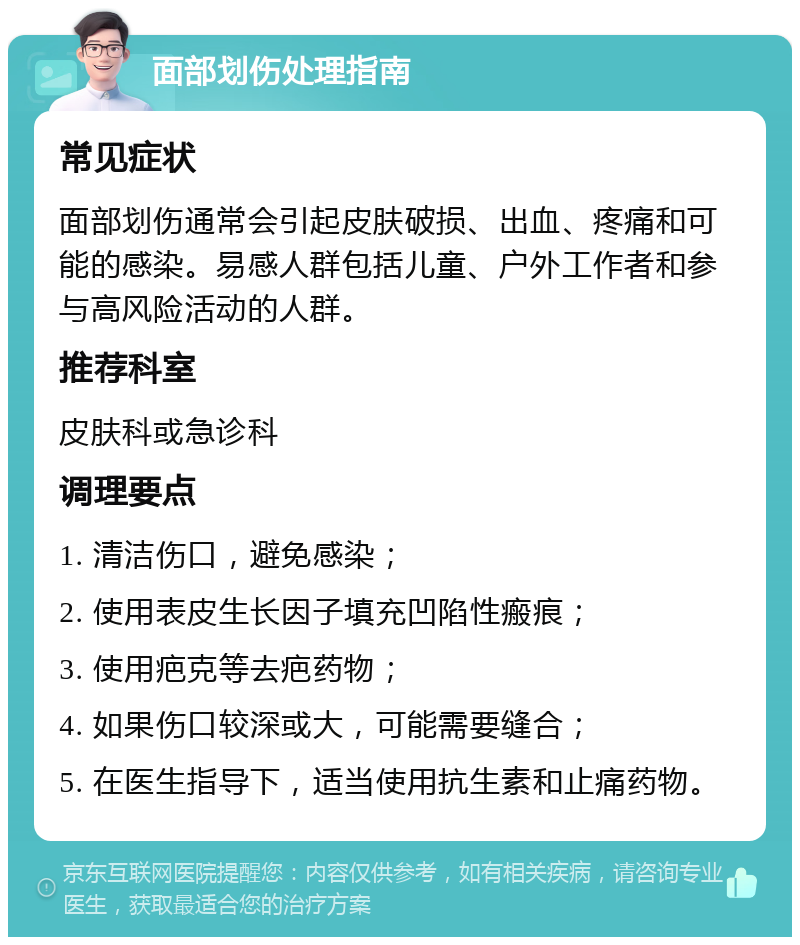 面部划伤处理指南 常见症状 面部划伤通常会引起皮肤破损、出血、疼痛和可能的感染。易感人群包括儿童、户外工作者和参与高风险活动的人群。 推荐科室 皮肤科或急诊科 调理要点 1. 清洁伤口，避免感染； 2. 使用表皮生长因子填充凹陷性瘢痕； 3. 使用疤克等去疤药物； 4. 如果伤口较深或大，可能需要缝合； 5. 在医生指导下，适当使用抗生素和止痛药物。