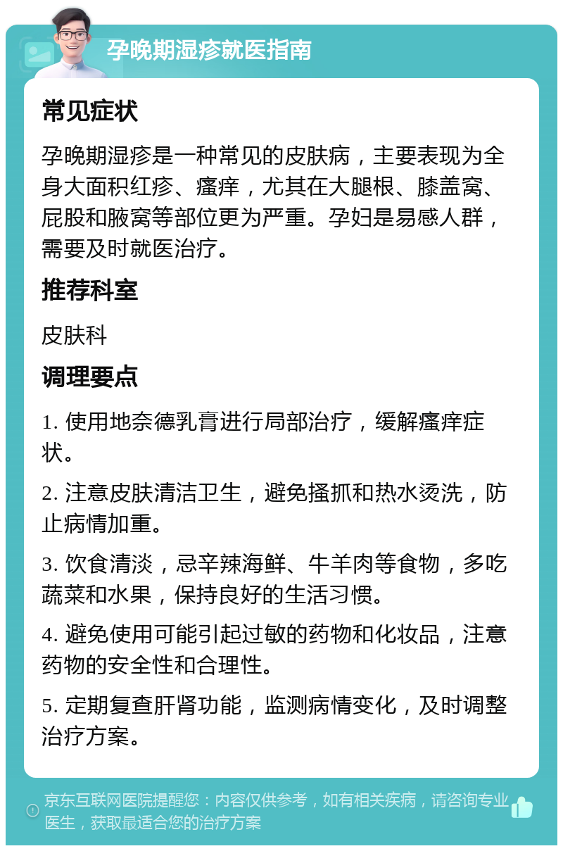 孕晚期湿疹就医指南 常见症状 孕晚期湿疹是一种常见的皮肤病，主要表现为全身大面积红疹、瘙痒，尤其在大腿根、膝盖窝、屁股和腋窝等部位更为严重。孕妇是易感人群，需要及时就医治疗。 推荐科室 皮肤科 调理要点 1. 使用地奈德乳膏进行局部治疗，缓解瘙痒症状。 2. 注意皮肤清洁卫生，避免搔抓和热水烫洗，防止病情加重。 3. 饮食清淡，忌辛辣海鲜、牛羊肉等食物，多吃蔬菜和水果，保持良好的生活习惯。 4. 避免使用可能引起过敏的药物和化妆品，注意药物的安全性和合理性。 5. 定期复查肝肾功能，监测病情变化，及时调整治疗方案。