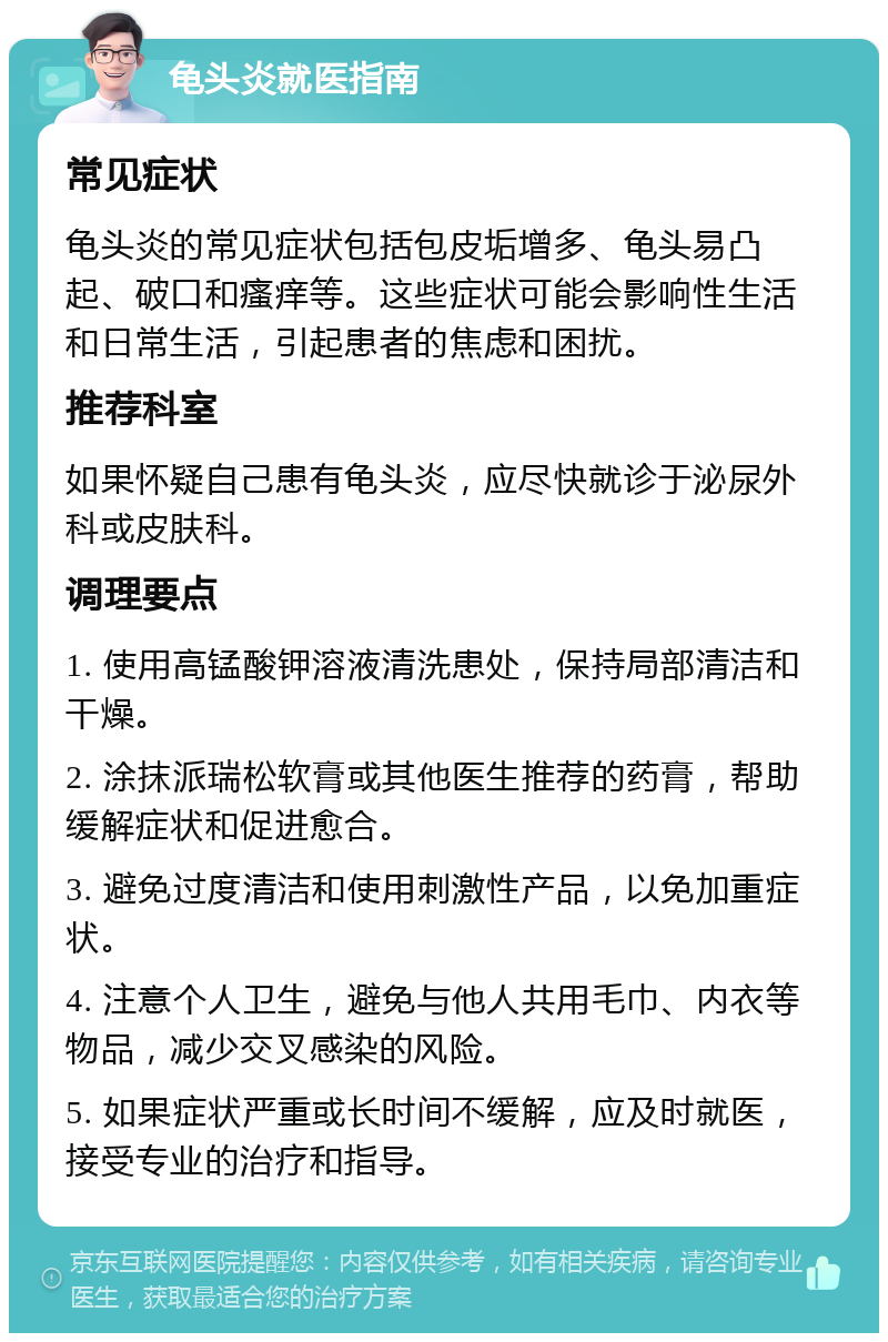 龟头炎就医指南 常见症状 龟头炎的常见症状包括包皮垢增多、龟头易凸起、破口和瘙痒等。这些症状可能会影响性生活和日常生活，引起患者的焦虑和困扰。 推荐科室 如果怀疑自己患有龟头炎，应尽快就诊于泌尿外科或皮肤科。 调理要点 1. 使用高锰酸钾溶液清洗患处，保持局部清洁和干燥。 2. 涂抹派瑞松软膏或其他医生推荐的药膏，帮助缓解症状和促进愈合。 3. 避免过度清洁和使用刺激性产品，以免加重症状。 4. 注意个人卫生，避免与他人共用毛巾、内衣等物品，减少交叉感染的风险。 5. 如果症状严重或长时间不缓解，应及时就医，接受专业的治疗和指导。