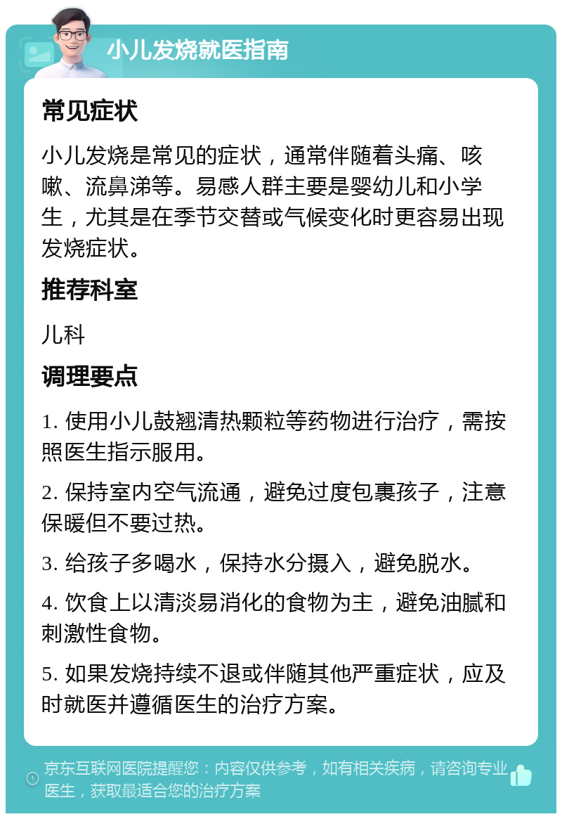 小儿发烧就医指南 常见症状 小儿发烧是常见的症状，通常伴随着头痛、咳嗽、流鼻涕等。易感人群主要是婴幼儿和小学生，尤其是在季节交替或气候变化时更容易出现发烧症状。 推荐科室 儿科 调理要点 1. 使用小儿鼓翘清热颗粒等药物进行治疗，需按照医生指示服用。 2. 保持室内空气流通，避免过度包裹孩子，注意保暖但不要过热。 3. 给孩子多喝水，保持水分摄入，避免脱水。 4. 饮食上以清淡易消化的食物为主，避免油腻和刺激性食物。 5. 如果发烧持续不退或伴随其他严重症状，应及时就医并遵循医生的治疗方案。