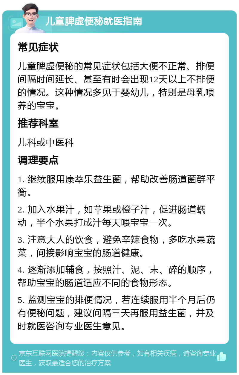 儿童脾虚便秘就医指南 常见症状 儿童脾虚便秘的常见症状包括大便不正常、排便间隔时间延长、甚至有时会出现12天以上不排便的情况。这种情况多见于婴幼儿，特别是母乳喂养的宝宝。 推荐科室 儿科或中医科 调理要点 1. 继续服用康萃乐益生菌，帮助改善肠道菌群平衡。 2. 加入水果汁，如苹果或橙子汁，促进肠道蠕动，半个水果打成汁每天喂宝宝一次。 3. 注意大人的饮食，避免辛辣食物，多吃水果蔬菜，间接影响宝宝的肠道健康。 4. 逐渐添加辅食，按照汁、泥、末、碎的顺序，帮助宝宝的肠道适应不同的食物形态。 5. 监测宝宝的排便情况，若连续服用半个月后仍有便秘问题，建议间隔三天再服用益生菌，并及时就医咨询专业医生意见。