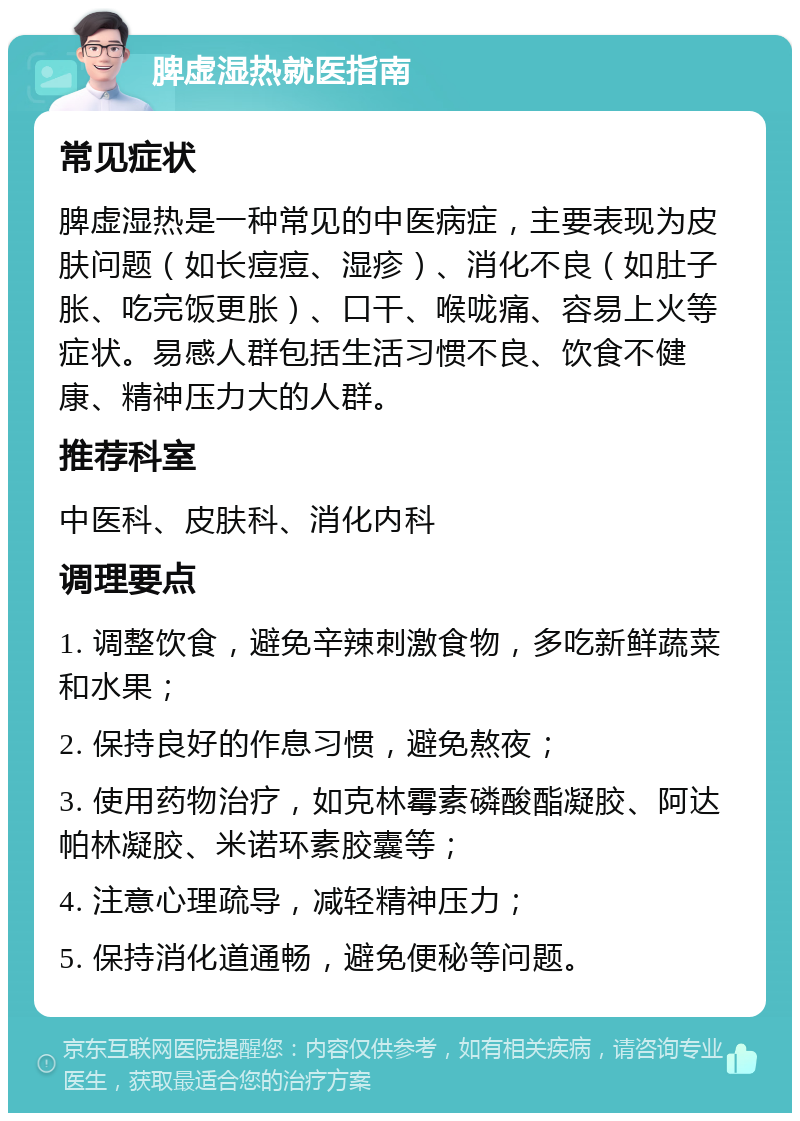 脾虚湿热就医指南 常见症状 脾虚湿热是一种常见的中医病症，主要表现为皮肤问题（如长痘痘、湿疹）、消化不良（如肚子胀、吃完饭更胀）、口干、喉咙痛、容易上火等症状。易感人群包括生活习惯不良、饮食不健康、精神压力大的人群。 推荐科室 中医科、皮肤科、消化内科 调理要点 1. 调整饮食，避免辛辣刺激食物，多吃新鲜蔬菜和水果； 2. 保持良好的作息习惯，避免熬夜； 3. 使用药物治疗，如克林霉素磷酸酯凝胶、阿达帕林凝胶、米诺环素胶囊等； 4. 注意心理疏导，减轻精神压力； 5. 保持消化道通畅，避免便秘等问题。