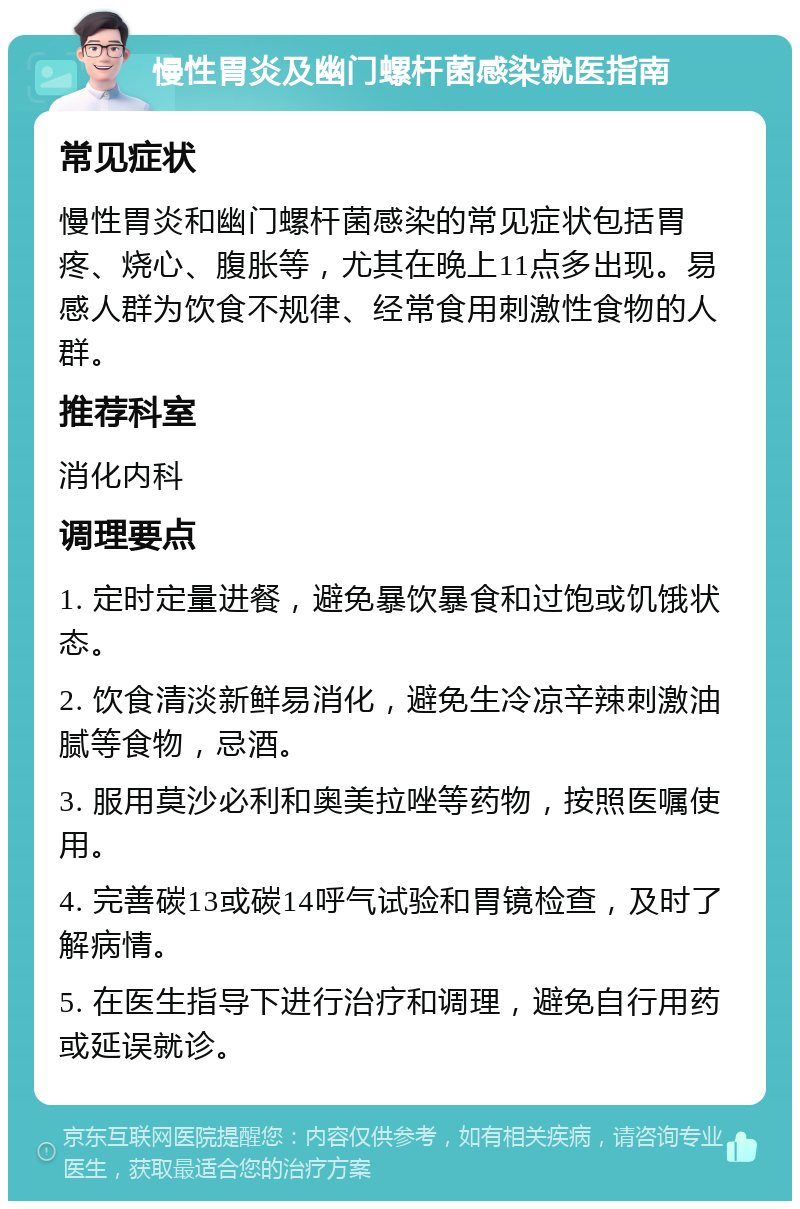 慢性胃炎及幽门螺杆菌感染就医指南 常见症状 慢性胃炎和幽门螺杆菌感染的常见症状包括胃疼、烧心、腹胀等，尤其在晚上11点多出现。易感人群为饮食不规律、经常食用刺激性食物的人群。 推荐科室 消化内科 调理要点 1. 定时定量进餐，避免暴饮暴食和过饱或饥饿状态。 2. 饮食清淡新鲜易消化，避免生冷凉辛辣刺激油腻等食物，忌酒。 3. 服用莫沙必利和奥美拉唑等药物，按照医嘱使用。 4. 完善碳13或碳14呼气试验和胃镜检查，及时了解病情。 5. 在医生指导下进行治疗和调理，避免自行用药或延误就诊。