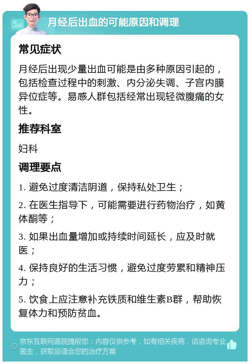 月经后出血的可能原因和调理 常见症状 月经后出现少量出血可能是由多种原因引起的，包括检查过程中的刺激、内分泌失调、子宫内膜异位症等。易感人群包括经常出现轻微腹痛的女性。 推荐科室 妇科 调理要点 1. 避免过度清洁阴道，保持私处卫生； 2. 在医生指导下，可能需要进行药物治疗，如黄体酮等； 3. 如果出血量增加或持续时间延长，应及时就医； 4. 保持良好的生活习惯，避免过度劳累和精神压力； 5. 饮食上应注意补充铁质和维生素B群，帮助恢复体力和预防贫血。