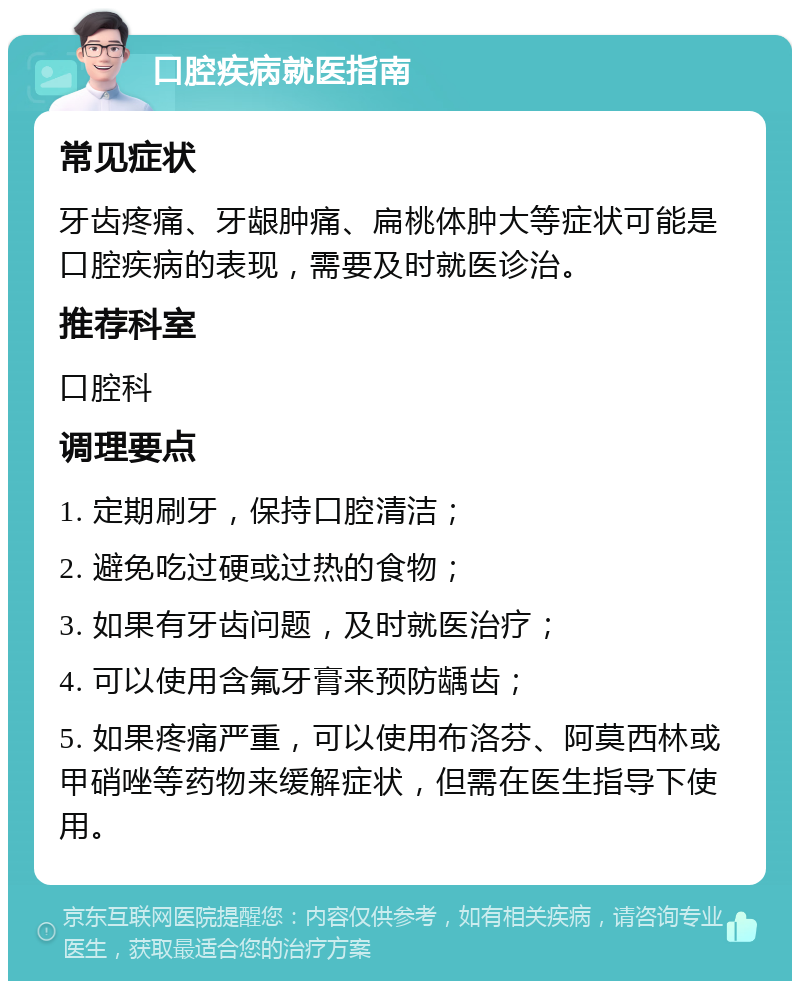 口腔疾病就医指南 常见症状 牙齿疼痛、牙龈肿痛、扁桃体肿大等症状可能是口腔疾病的表现，需要及时就医诊治。 推荐科室 口腔科 调理要点 1. 定期刷牙，保持口腔清洁； 2. 避免吃过硬或过热的食物； 3. 如果有牙齿问题，及时就医治疗； 4. 可以使用含氟牙膏来预防龋齿； 5. 如果疼痛严重，可以使用布洛芬、阿莫西林或甲硝唑等药物来缓解症状，但需在医生指导下使用。