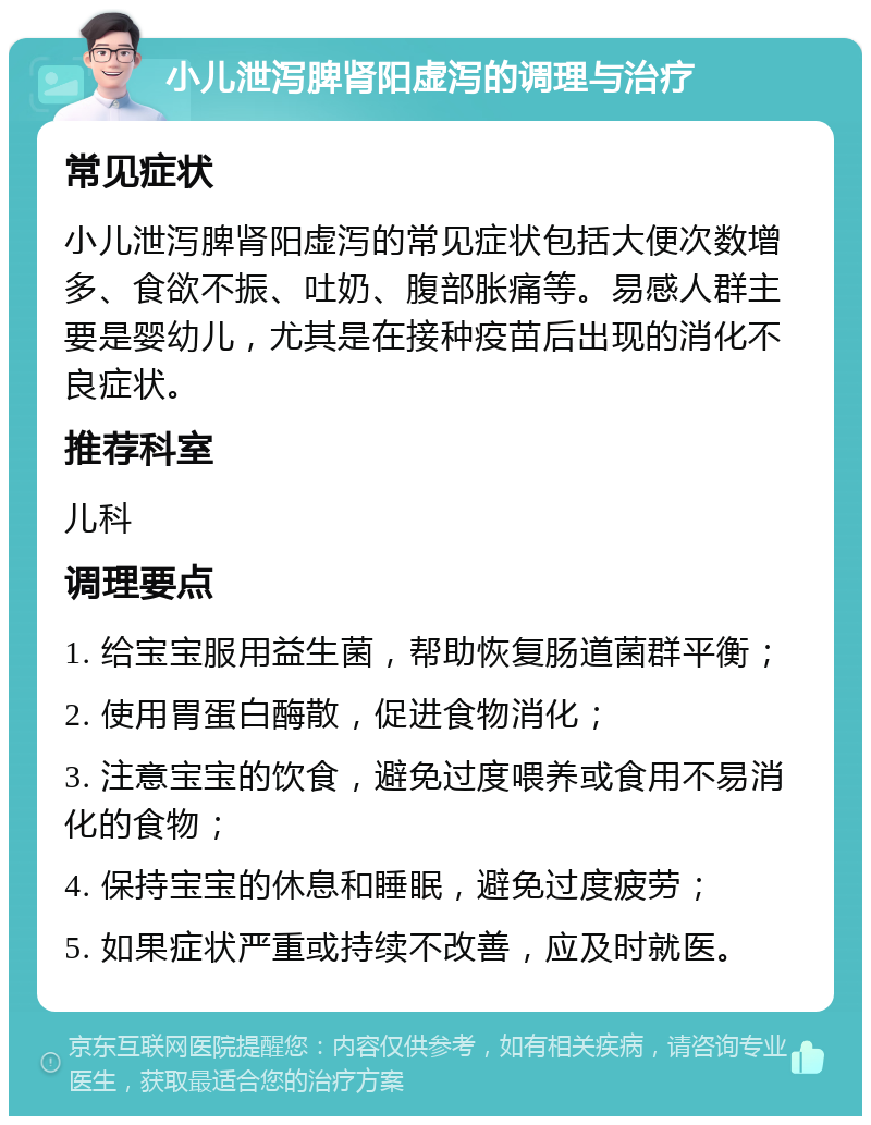 小儿泄泻脾肾阳虚泻的调理与治疗 常见症状 小儿泄泻脾肾阳虚泻的常见症状包括大便次数增多、食欲不振、吐奶、腹部胀痛等。易感人群主要是婴幼儿，尤其是在接种疫苗后出现的消化不良症状。 推荐科室 儿科 调理要点 1. 给宝宝服用益生菌，帮助恢复肠道菌群平衡； 2. 使用胃蛋白酶散，促进食物消化； 3. 注意宝宝的饮食，避免过度喂养或食用不易消化的食物； 4. 保持宝宝的休息和睡眠，避免过度疲劳； 5. 如果症状严重或持续不改善，应及时就医。