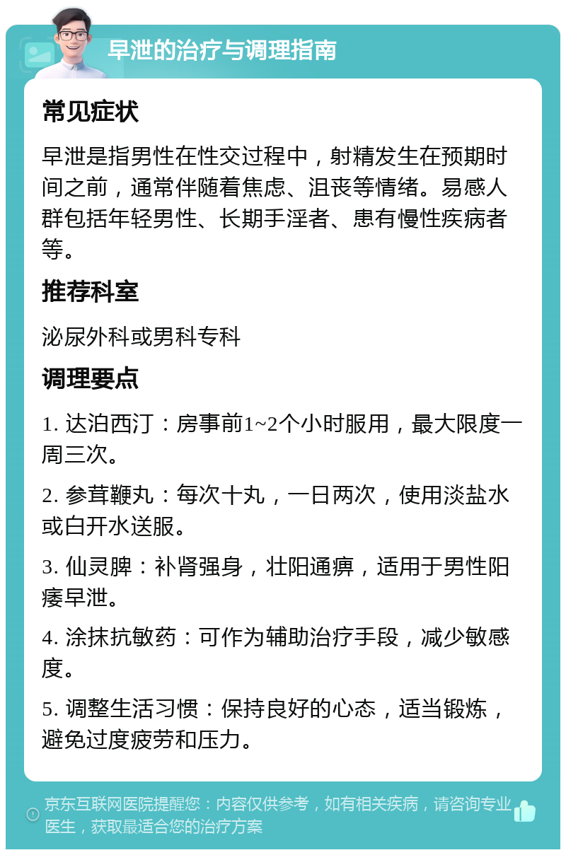 早泄的治疗与调理指南 常见症状 早泄是指男性在性交过程中，射精发生在预期时间之前，通常伴随着焦虑、沮丧等情绪。易感人群包括年轻男性、长期手淫者、患有慢性疾病者等。 推荐科室 泌尿外科或男科专科 调理要点 1. 达泊西汀：房事前1~2个小时服用，最大限度一周三次。 2. 参茸鞭丸：每次十丸，一日两次，使用淡盐水或白开水送服。 3. 仙灵脾：补肾强身，壮阳通痹，适用于男性阳痿早泄。 4. 涂抹抗敏药：可作为辅助治疗手段，减少敏感度。 5. 调整生活习惯：保持良好的心态，适当锻炼，避免过度疲劳和压力。