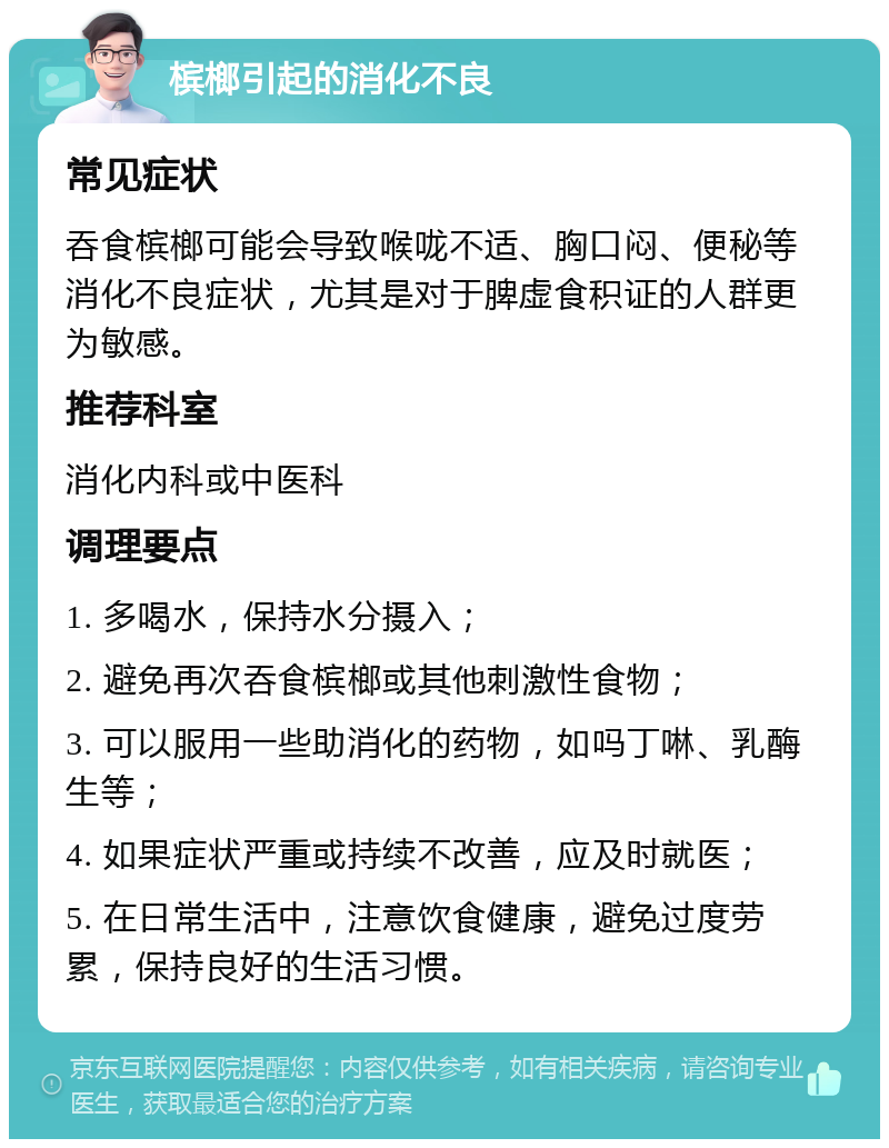 槟榔引起的消化不良 常见症状 吞食槟榔可能会导致喉咙不适、胸口闷、便秘等消化不良症状，尤其是对于脾虚食积证的人群更为敏感。 推荐科室 消化内科或中医科 调理要点 1. 多喝水，保持水分摄入； 2. 避免再次吞食槟榔或其他刺激性食物； 3. 可以服用一些助消化的药物，如吗丁啉、乳酶生等； 4. 如果症状严重或持续不改善，应及时就医； 5. 在日常生活中，注意饮食健康，避免过度劳累，保持良好的生活习惯。