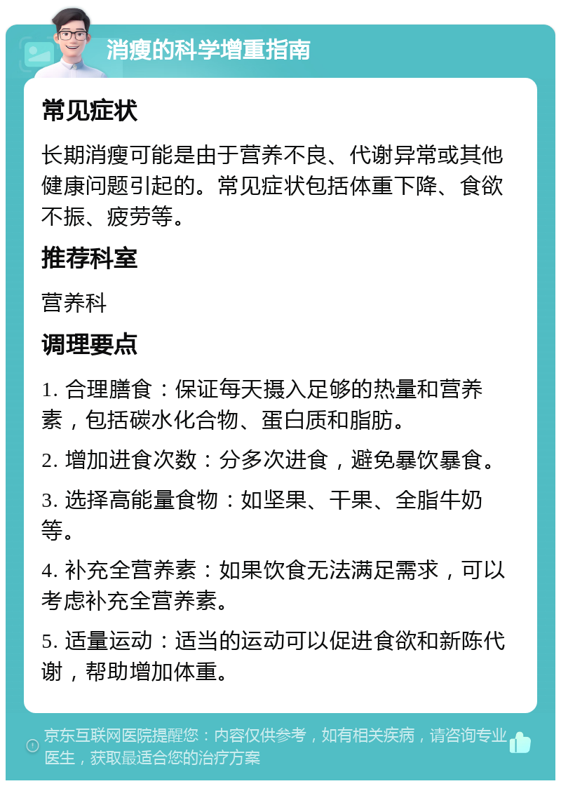 消瘦的科学增重指南 常见症状 长期消瘦可能是由于营养不良、代谢异常或其他健康问题引起的。常见症状包括体重下降、食欲不振、疲劳等。 推荐科室 营养科 调理要点 1. 合理膳食：保证每天摄入足够的热量和营养素，包括碳水化合物、蛋白质和脂肪。 2. 增加进食次数：分多次进食，避免暴饮暴食。 3. 选择高能量食物：如坚果、干果、全脂牛奶等。 4. 补充全营养素：如果饮食无法满足需求，可以考虑补充全营养素。 5. 适量运动：适当的运动可以促进食欲和新陈代谢，帮助增加体重。