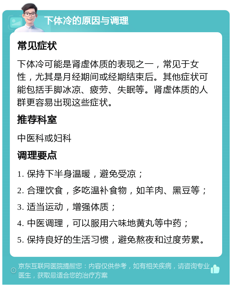 下体冷的原因与调理 常见症状 下体冷可能是肾虚体质的表现之一，常见于女性，尤其是月经期间或经期结束后。其他症状可能包括手脚冰凉、疲劳、失眠等。肾虚体质的人群更容易出现这些症状。 推荐科室 中医科或妇科 调理要点 1. 保持下半身温暖，避免受凉； 2. 合理饮食，多吃温补食物，如羊肉、黑豆等； 3. 适当运动，增强体质； 4. 中医调理，可以服用六味地黄丸等中药； 5. 保持良好的生活习惯，避免熬夜和过度劳累。