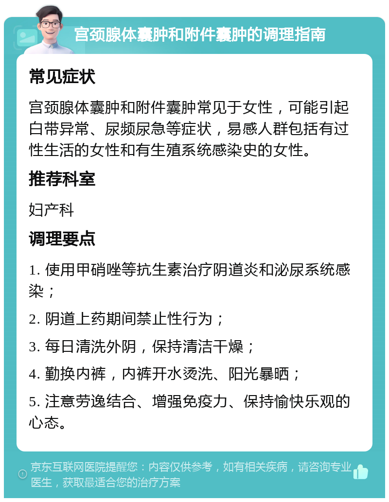 宫颈腺体囊肿和附件囊肿的调理指南 常见症状 宫颈腺体囊肿和附件囊肿常见于女性，可能引起白带异常、尿频尿急等症状，易感人群包括有过性生活的女性和有生殖系统感染史的女性。 推荐科室 妇产科 调理要点 1. 使用甲硝唑等抗生素治疗阴道炎和泌尿系统感染； 2. 阴道上药期间禁止性行为； 3. 每日清洗外阴，保持清洁干燥； 4. 勤换内裤，内裤开水烫洗、阳光暴晒； 5. 注意劳逸结合、增强免疫力、保持愉快乐观的心态。