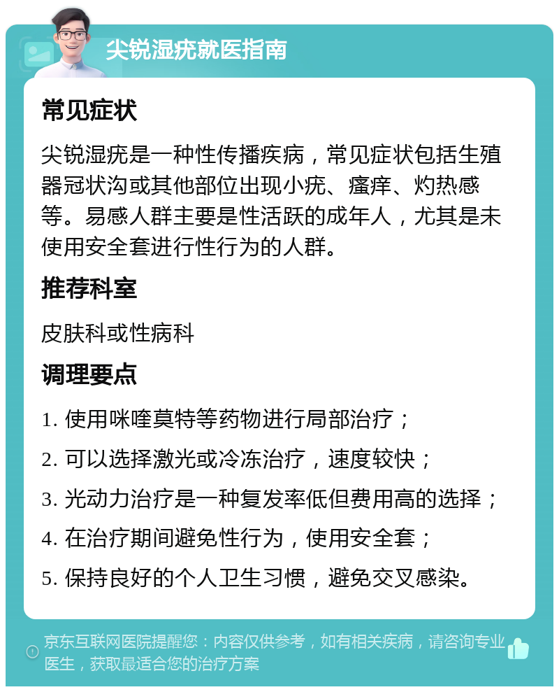 尖锐湿疣就医指南 常见症状 尖锐湿疣是一种性传播疾病，常见症状包括生殖器冠状沟或其他部位出现小疣、瘙痒、灼热感等。易感人群主要是性活跃的成年人，尤其是未使用安全套进行性行为的人群。 推荐科室 皮肤科或性病科 调理要点 1. 使用咪喹莫特等药物进行局部治疗； 2. 可以选择激光或冷冻治疗，速度较快； 3. 光动力治疗是一种复发率低但费用高的选择； 4. 在治疗期间避免性行为，使用安全套； 5. 保持良好的个人卫生习惯，避免交叉感染。