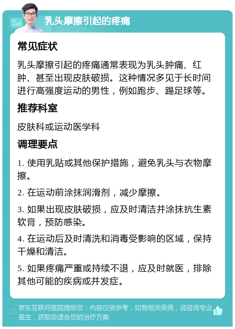 乳头摩擦引起的疼痛 常见症状 乳头摩擦引起的疼痛通常表现为乳头肿痛、红肿、甚至出现皮肤破损。这种情况多见于长时间进行高强度运动的男性，例如跑步、踢足球等。 推荐科室 皮肤科或运动医学科 调理要点 1. 使用乳贴或其他保护措施，避免乳头与衣物摩擦。 2. 在运动前涂抹润滑剂，减少摩擦。 3. 如果出现皮肤破损，应及时清洁并涂抹抗生素软膏，预防感染。 4. 在运动后及时清洗和消毒受影响的区域，保持干燥和清洁。 5. 如果疼痛严重或持续不退，应及时就医，排除其他可能的疾病或并发症。