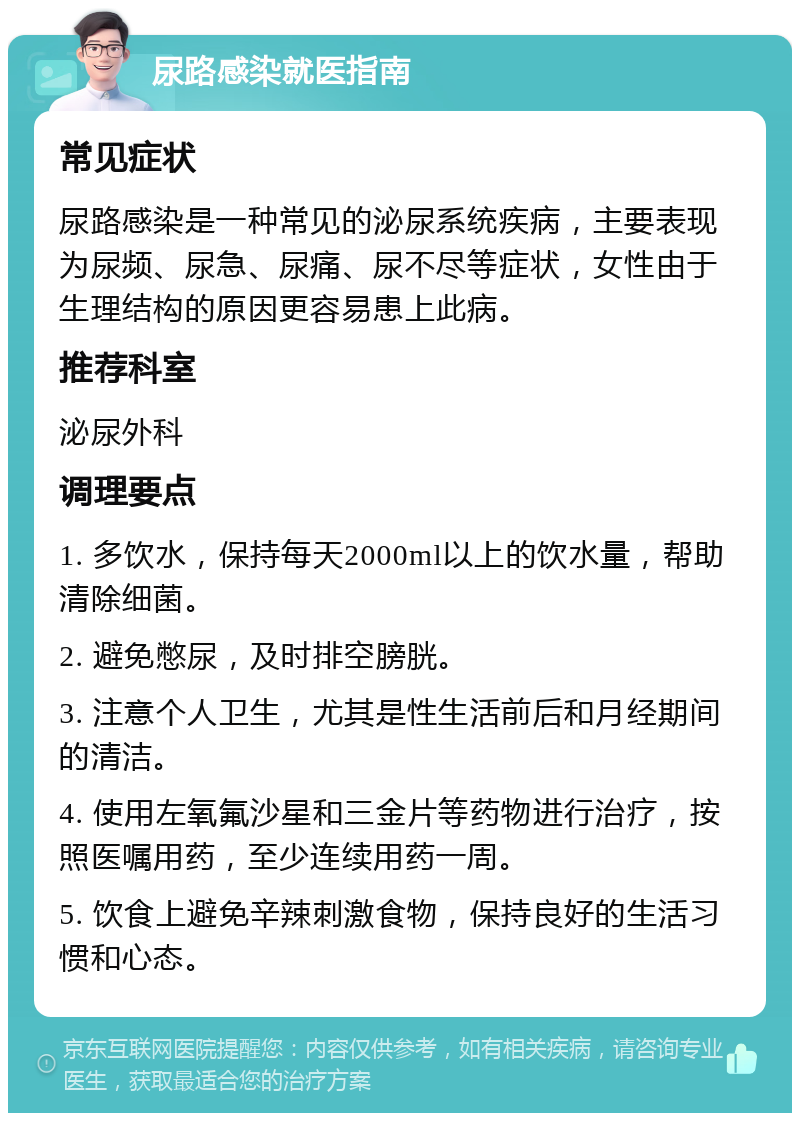 尿路感染就医指南 常见症状 尿路感染是一种常见的泌尿系统疾病，主要表现为尿频、尿急、尿痛、尿不尽等症状，女性由于生理结构的原因更容易患上此病。 推荐科室 泌尿外科 调理要点 1. 多饮水，保持每天2000ml以上的饮水量，帮助清除细菌。 2. 避免憋尿，及时排空膀胱。 3. 注意个人卫生，尤其是性生活前后和月经期间的清洁。 4. 使用左氧氟沙星和三金片等药物进行治疗，按照医嘱用药，至少连续用药一周。 5. 饮食上避免辛辣刺激食物，保持良好的生活习惯和心态。