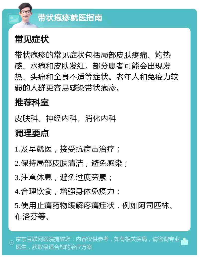 带状疱疹就医指南 常见症状 带状疱疹的常见症状包括局部皮肤疼痛、灼热感、水疱和皮肤发红。部分患者可能会出现发热、头痛和全身不适等症状。老年人和免疫力较弱的人群更容易感染带状疱疹。 推荐科室 皮肤科、神经内科、消化内科 调理要点 1.及早就医，接受抗病毒治疗； 2.保持局部皮肤清洁，避免感染； 3.注意休息，避免过度劳累； 4.合理饮食，增强身体免疫力； 5.使用止痛药物缓解疼痛症状，例如阿司匹林、布洛芬等。