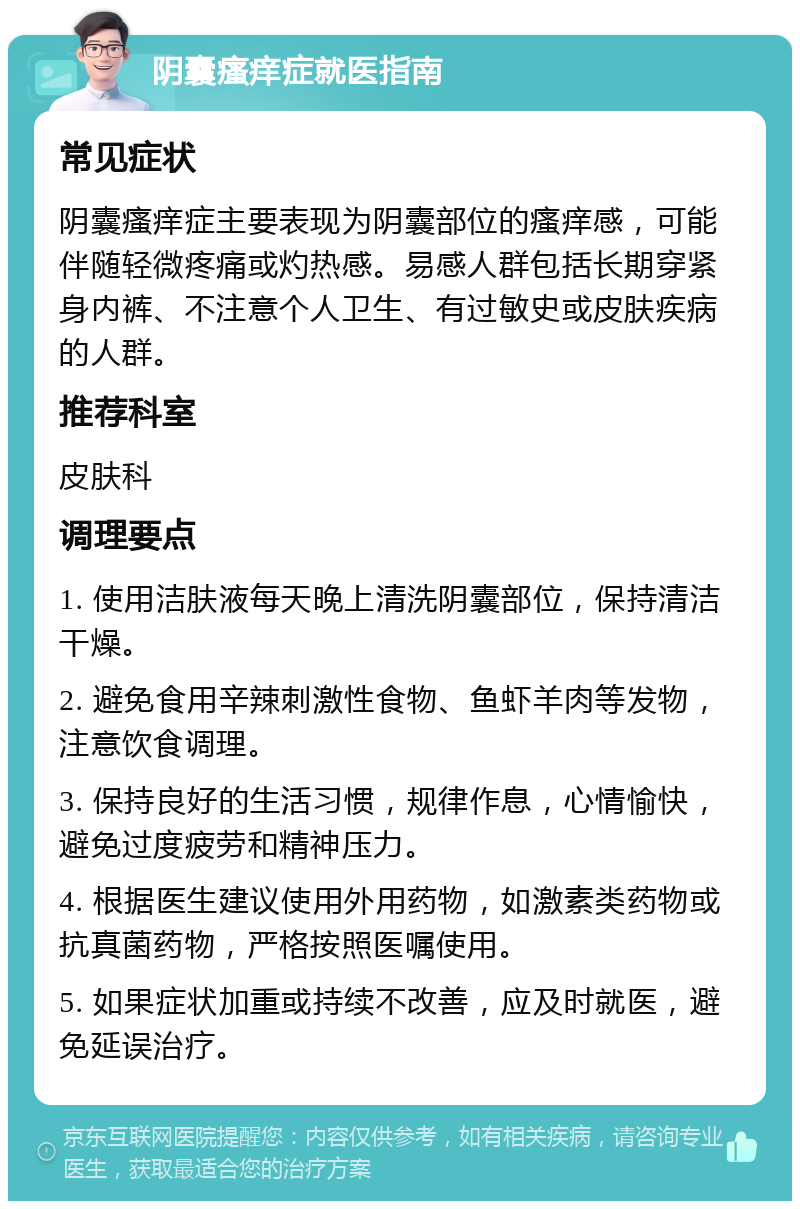 阴囊瘙痒症就医指南 常见症状 阴囊瘙痒症主要表现为阴囊部位的瘙痒感，可能伴随轻微疼痛或灼热感。易感人群包括长期穿紧身内裤、不注意个人卫生、有过敏史或皮肤疾病的人群。 推荐科室 皮肤科 调理要点 1. 使用洁肤液每天晚上清洗阴囊部位，保持清洁干燥。 2. 避免食用辛辣刺激性食物、鱼虾羊肉等发物，注意饮食调理。 3. 保持良好的生活习惯，规律作息，心情愉快，避免过度疲劳和精神压力。 4. 根据医生建议使用外用药物，如激素类药物或抗真菌药物，严格按照医嘱使用。 5. 如果症状加重或持续不改善，应及时就医，避免延误治疗。