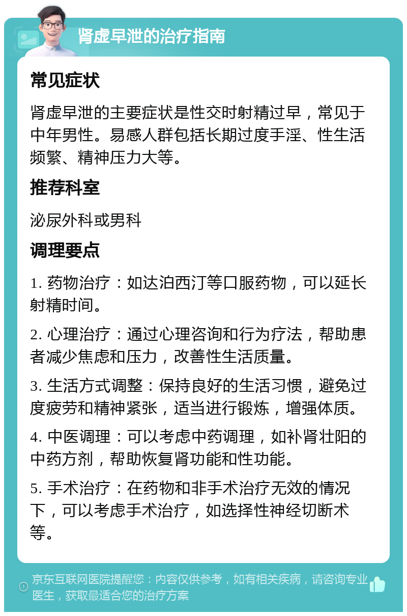 肾虚早泄的治疗指南 常见症状 肾虚早泄的主要症状是性交时射精过早，常见于中年男性。易感人群包括长期过度手淫、性生活频繁、精神压力大等。 推荐科室 泌尿外科或男科 调理要点 1. 药物治疗：如达泊西汀等口服药物，可以延长射精时间。 2. 心理治疗：通过心理咨询和行为疗法，帮助患者减少焦虑和压力，改善性生活质量。 3. 生活方式调整：保持良好的生活习惯，避免过度疲劳和精神紧张，适当进行锻炼，增强体质。 4. 中医调理：可以考虑中药调理，如补肾壮阳的中药方剂，帮助恢复肾功能和性功能。 5. 手术治疗：在药物和非手术治疗无效的情况下，可以考虑手术治疗，如选择性神经切断术等。