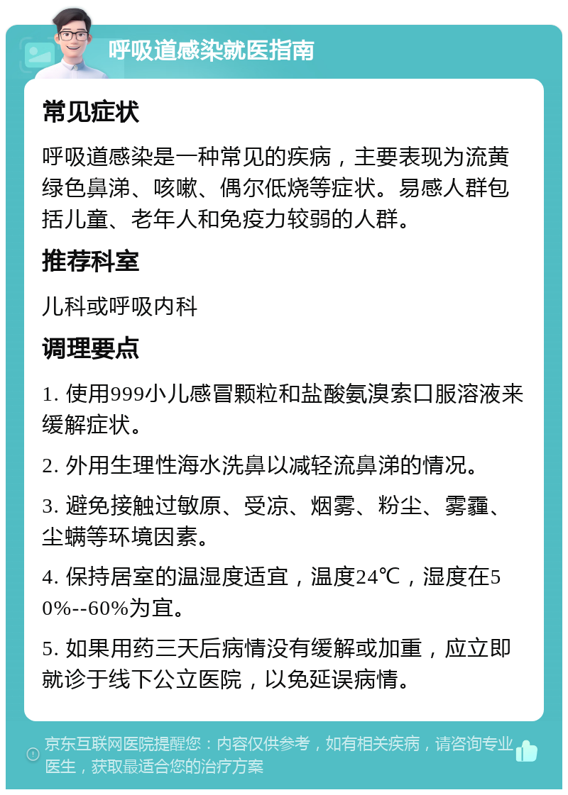 呼吸道感染就医指南 常见症状 呼吸道感染是一种常见的疾病，主要表现为流黄绿色鼻涕、咳嗽、偶尔低烧等症状。易感人群包括儿童、老年人和免疫力较弱的人群。 推荐科室 儿科或呼吸内科 调理要点 1. 使用999小儿感冒颗粒和盐酸氨溴索口服溶液来缓解症状。 2. 外用生理性海水洗鼻以减轻流鼻涕的情况。 3. 避免接触过敏原、受凉、烟雾、粉尘、雾霾、尘螨等环境因素。 4. 保持居室的温湿度适宜，温度24℃，湿度在50%--60%为宜。 5. 如果用药三天后病情没有缓解或加重，应立即就诊于线下公立医院，以免延误病情。