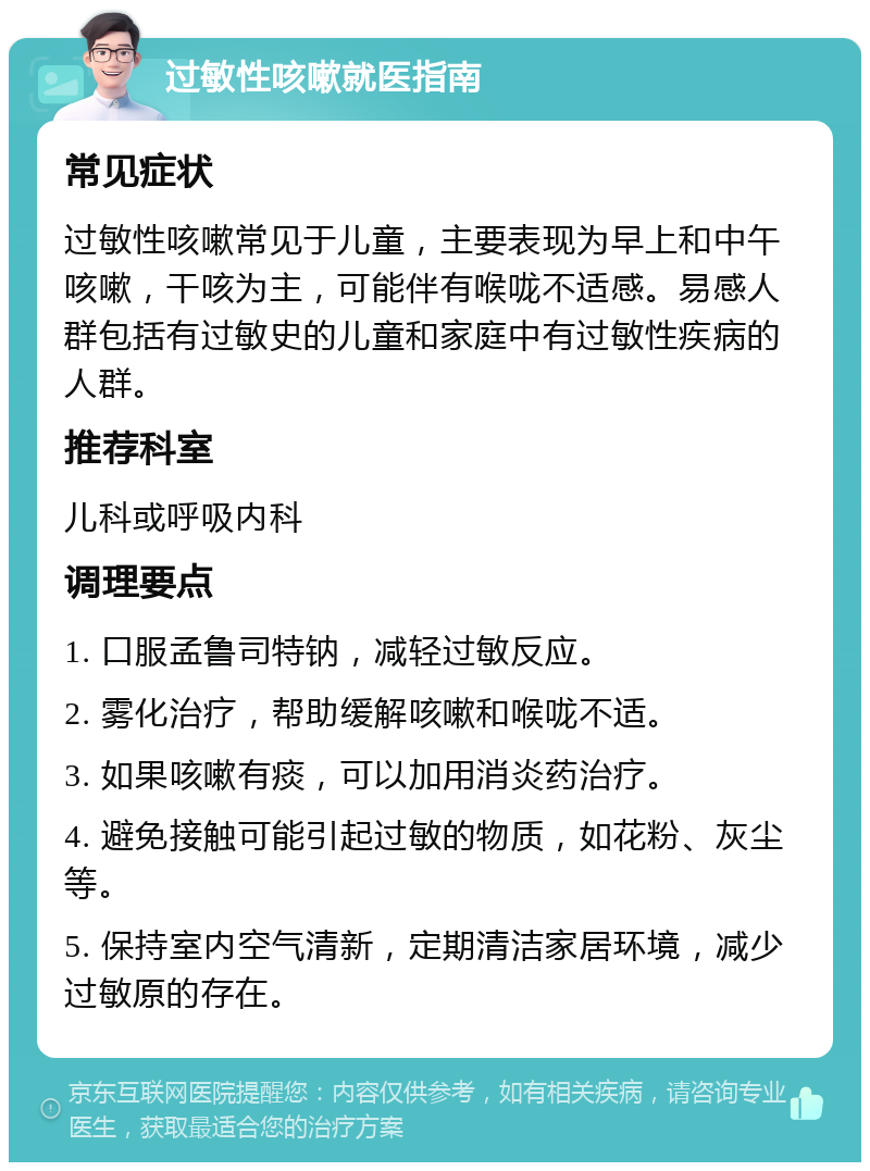 过敏性咳嗽就医指南 常见症状 过敏性咳嗽常见于儿童，主要表现为早上和中午咳嗽，干咳为主，可能伴有喉咙不适感。易感人群包括有过敏史的儿童和家庭中有过敏性疾病的人群。 推荐科室 儿科或呼吸内科 调理要点 1. 口服孟鲁司特钠，减轻过敏反应。 2. 雾化治疗，帮助缓解咳嗽和喉咙不适。 3. 如果咳嗽有痰，可以加用消炎药治疗。 4. 避免接触可能引起过敏的物质，如花粉、灰尘等。 5. 保持室内空气清新，定期清洁家居环境，减少过敏原的存在。