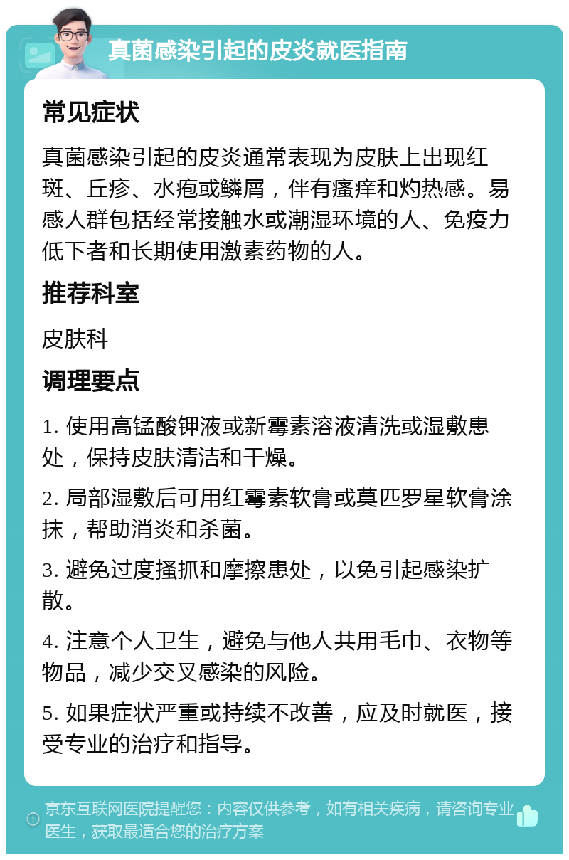 真菌感染引起的皮炎就医指南 常见症状 真菌感染引起的皮炎通常表现为皮肤上出现红斑、丘疹、水疱或鳞屑，伴有瘙痒和灼热感。易感人群包括经常接触水或潮湿环境的人、免疫力低下者和长期使用激素药物的人。 推荐科室 皮肤科 调理要点 1. 使用高锰酸钾液或新霉素溶液清洗或湿敷患处，保持皮肤清洁和干燥。 2. 局部湿敷后可用红霉素软膏或莫匹罗星软膏涂抹，帮助消炎和杀菌。 3. 避免过度搔抓和摩擦患处，以免引起感染扩散。 4. 注意个人卫生，避免与他人共用毛巾、衣物等物品，减少交叉感染的风险。 5. 如果症状严重或持续不改善，应及时就医，接受专业的治疗和指导。