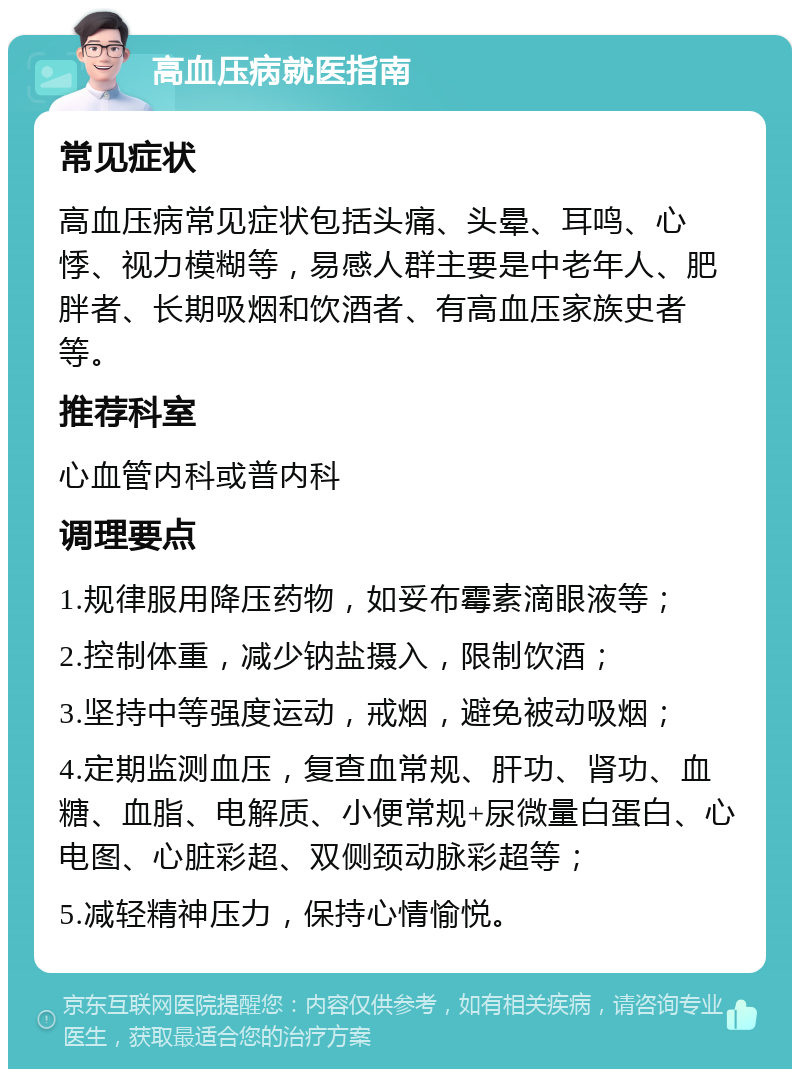 高血压病就医指南 常见症状 高血压病常见症状包括头痛、头晕、耳鸣、心悸、视力模糊等，易感人群主要是中老年人、肥胖者、长期吸烟和饮酒者、有高血压家族史者等。 推荐科室 心血管内科或普内科 调理要点 1.规律服用降压药物，如妥布霉素滴眼液等； 2.控制体重，减少钠盐摄入，限制饮酒； 3.坚持中等强度运动，戒烟，避免被动吸烟； 4.定期监测血压，复查血常规、肝功、肾功、血糖、血脂、电解质、小便常规+尿微量白蛋白、心电图、心脏彩超、双侧颈动脉彩超等； 5.减轻精神压力，保持心情愉悦。