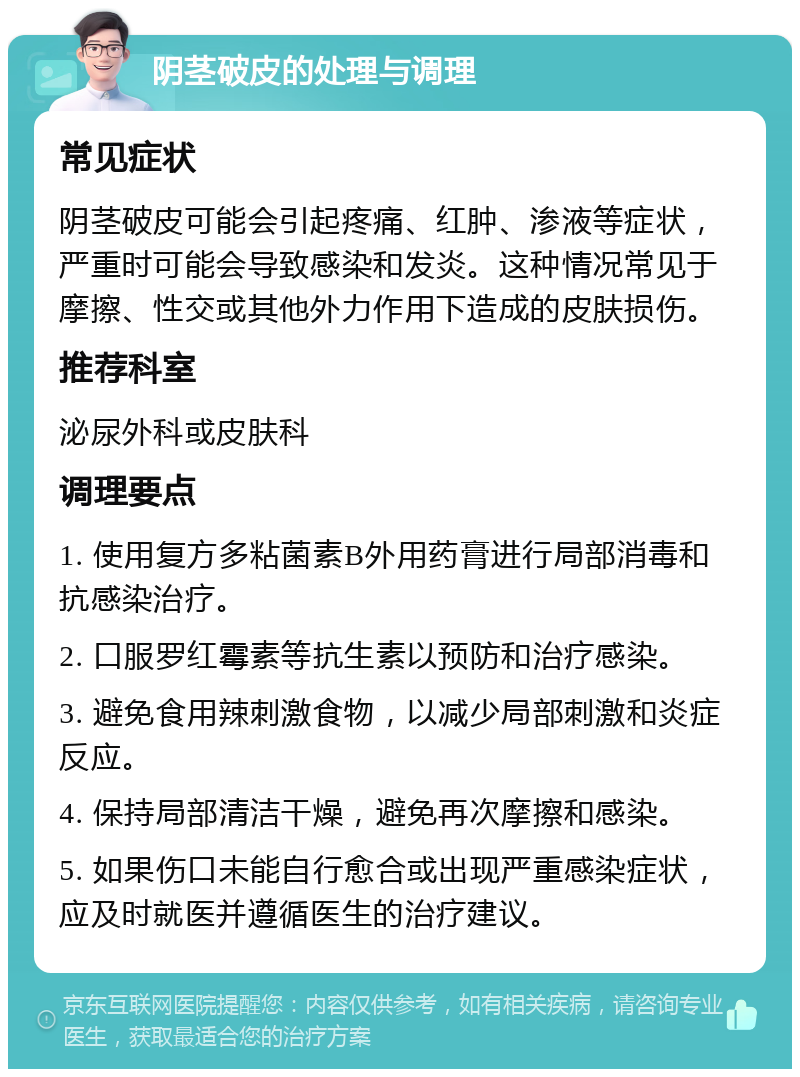 阴茎破皮的处理与调理 常见症状 阴茎破皮可能会引起疼痛、红肿、渗液等症状，严重时可能会导致感染和发炎。这种情况常见于摩擦、性交或其他外力作用下造成的皮肤损伤。 推荐科室 泌尿外科或皮肤科 调理要点 1. 使用复方多粘菌素B外用药膏进行局部消毒和抗感染治疗。 2. 口服罗红霉素等抗生素以预防和治疗感染。 3. 避免食用辣刺激食物，以减少局部刺激和炎症反应。 4. 保持局部清洁干燥，避免再次摩擦和感染。 5. 如果伤口未能自行愈合或出现严重感染症状，应及时就医并遵循医生的治疗建议。