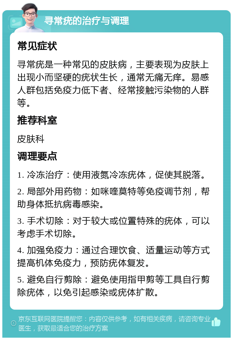 寻常疣的治疗与调理 常见症状 寻常疣是一种常见的皮肤病，主要表现为皮肤上出现小而坚硬的疣状生长，通常无痛无痒。易感人群包括免疫力低下者、经常接触污染物的人群等。 推荐科室 皮肤科 调理要点 1. 冷冻治疗：使用液氮冷冻疣体，促使其脱落。 2. 局部外用药物：如咪喹莫特等免疫调节剂，帮助身体抵抗病毒感染。 3. 手术切除：对于较大或位置特殊的疣体，可以考虑手术切除。 4. 加强免疫力：通过合理饮食、适量运动等方式提高机体免疫力，预防疣体复发。 5. 避免自行剪除：避免使用指甲剪等工具自行剪除疣体，以免引起感染或疣体扩散。