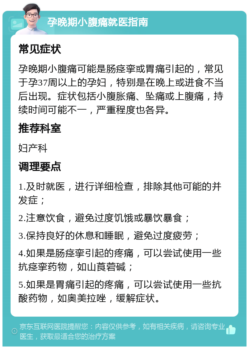 孕晚期小腹痛就医指南 常见症状 孕晚期小腹痛可能是肠痉挛或胃痛引起的，常见于孕37周以上的孕妇，特别是在晚上或进食不当后出现。症状包括小腹胀痛、坠痛或上腹痛，持续时间可能不一，严重程度也各异。 推荐科室 妇产科 调理要点 1.及时就医，进行详细检查，排除其他可能的并发症； 2.注意饮食，避免过度饥饿或暴饮暴食； 3.保持良好的休息和睡眠，避免过度疲劳； 4.如果是肠痉挛引起的疼痛，可以尝试使用一些抗痉挛药物，如山莨菪碱； 5.如果是胃痛引起的疼痛，可以尝试使用一些抗酸药物，如奥美拉唑，缓解症状。