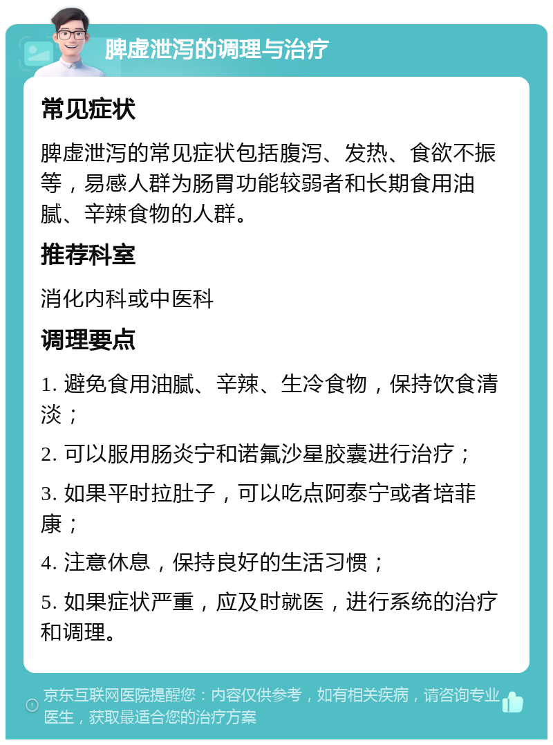 脾虚泄泻的调理与治疗 常见症状 脾虚泄泻的常见症状包括腹泻、发热、食欲不振等，易感人群为肠胃功能较弱者和长期食用油腻、辛辣食物的人群。 推荐科室 消化内科或中医科 调理要点 1. 避免食用油腻、辛辣、生冷食物，保持饮食清淡； 2. 可以服用肠炎宁和诺氟沙星胶囊进行治疗； 3. 如果平时拉肚子，可以吃点阿泰宁或者培菲康； 4. 注意休息，保持良好的生活习惯； 5. 如果症状严重，应及时就医，进行系统的治疗和调理。