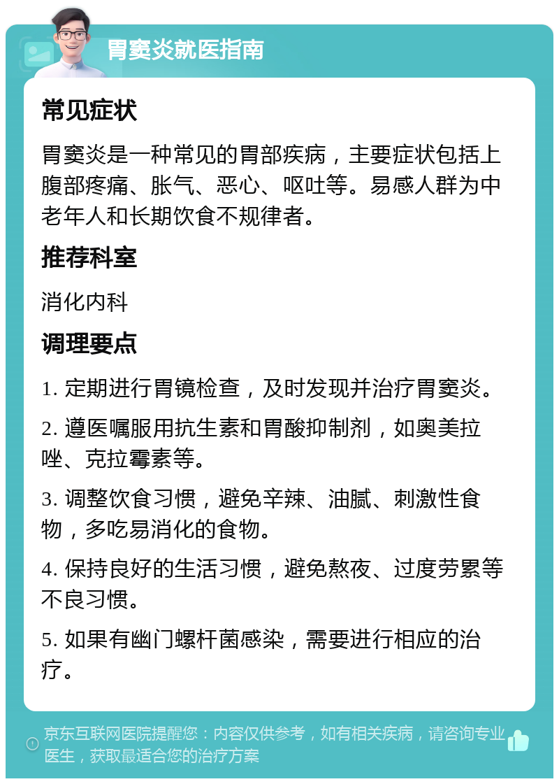 胃窦炎就医指南 常见症状 胃窦炎是一种常见的胃部疾病，主要症状包括上腹部疼痛、胀气、恶心、呕吐等。易感人群为中老年人和长期饮食不规律者。 推荐科室 消化内科 调理要点 1. 定期进行胃镜检查，及时发现并治疗胃窦炎。 2. 遵医嘱服用抗生素和胃酸抑制剂，如奥美拉唑、克拉霉素等。 3. 调整饮食习惯，避免辛辣、油腻、刺激性食物，多吃易消化的食物。 4. 保持良好的生活习惯，避免熬夜、过度劳累等不良习惯。 5. 如果有幽门螺杆菌感染，需要进行相应的治疗。