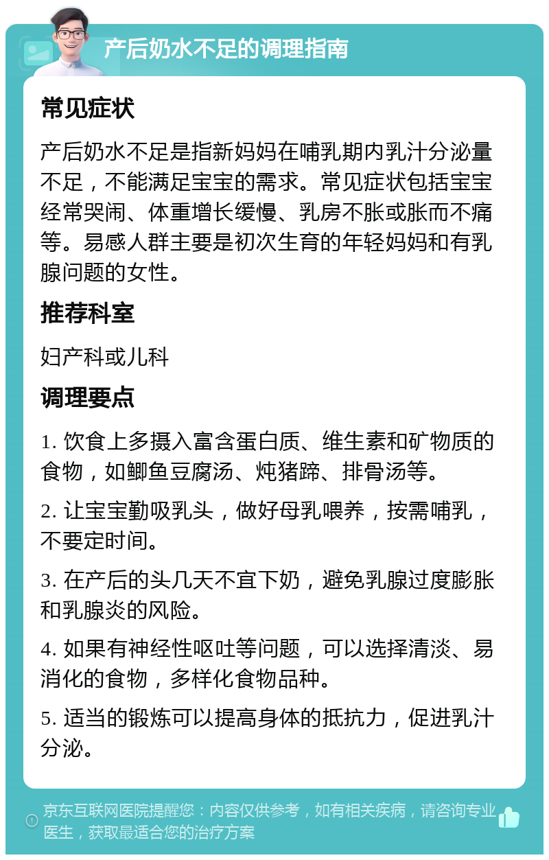 产后奶水不足的调理指南 常见症状 产后奶水不足是指新妈妈在哺乳期内乳汁分泌量不足，不能满足宝宝的需求。常见症状包括宝宝经常哭闹、体重增长缓慢、乳房不胀或胀而不痛等。易感人群主要是初次生育的年轻妈妈和有乳腺问题的女性。 推荐科室 妇产科或儿科 调理要点 1. 饮食上多摄入富含蛋白质、维生素和矿物质的食物，如鲫鱼豆腐汤、炖猪蹄、排骨汤等。 2. 让宝宝勤吸乳头，做好母乳喂养，按需哺乳，不要定时间。 3. 在产后的头几天不宜下奶，避免乳腺过度膨胀和乳腺炎的风险。 4. 如果有神经性呕吐等问题，可以选择清淡、易消化的食物，多样化食物品种。 5. 适当的锻炼可以提高身体的抵抗力，促进乳汁分泌。