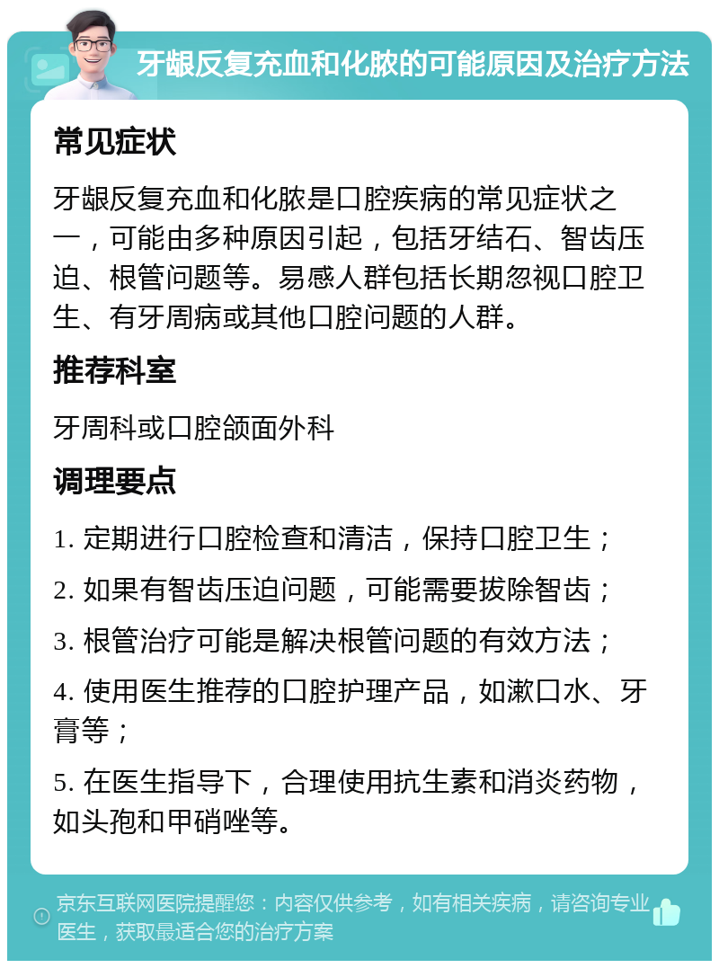 牙龈反复充血和化脓的可能原因及治疗方法 常见症状 牙龈反复充血和化脓是口腔疾病的常见症状之一，可能由多种原因引起，包括牙结石、智齿压迫、根管问题等。易感人群包括长期忽视口腔卫生、有牙周病或其他口腔问题的人群。 推荐科室 牙周科或口腔颌面外科 调理要点 1. 定期进行口腔检查和清洁，保持口腔卫生； 2. 如果有智齿压迫问题，可能需要拔除智齿； 3. 根管治疗可能是解决根管问题的有效方法； 4. 使用医生推荐的口腔护理产品，如漱口水、牙膏等； 5. 在医生指导下，合理使用抗生素和消炎药物，如头孢和甲硝唑等。