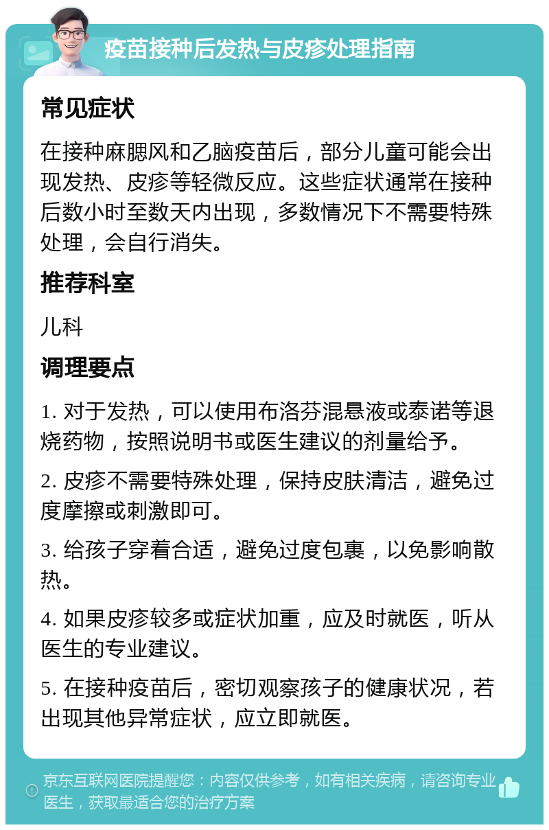 疫苗接种后发热与皮疹处理指南 常见症状 在接种麻腮风和乙脑疫苗后，部分儿童可能会出现发热、皮疹等轻微反应。这些症状通常在接种后数小时至数天内出现，多数情况下不需要特殊处理，会自行消失。 推荐科室 儿科 调理要点 1. 对于发热，可以使用布洛芬混悬液或泰诺等退烧药物，按照说明书或医生建议的剂量给予。 2. 皮疹不需要特殊处理，保持皮肤清洁，避免过度摩擦或刺激即可。 3. 给孩子穿着合适，避免过度包裹，以免影响散热。 4. 如果皮疹较多或症状加重，应及时就医，听从医生的专业建议。 5. 在接种疫苗后，密切观察孩子的健康状况，若出现其他异常症状，应立即就医。