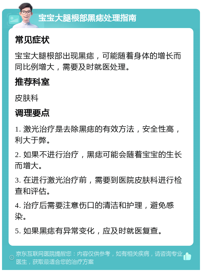 宝宝大腿根部黑痣处理指南 常见症状 宝宝大腿根部出现黑痣，可能随着身体的增长而同比例增大，需要及时就医处理。 推荐科室 皮肤科 调理要点 1. 激光治疗是去除黑痣的有效方法，安全性高，利大于弊。 2. 如果不进行治疗，黑痣可能会随着宝宝的生长而增大。 3. 在进行激光治疗前，需要到医院皮肤科进行检查和评估。 4. 治疗后需要注意伤口的清洁和护理，避免感染。 5. 如果黑痣有异常变化，应及时就医复查。