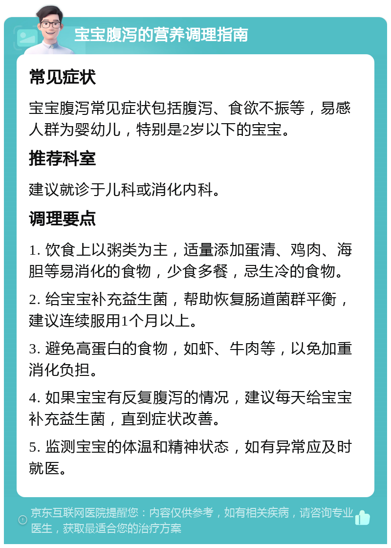 宝宝腹泻的营养调理指南 常见症状 宝宝腹泻常见症状包括腹泻、食欲不振等，易感人群为婴幼儿，特别是2岁以下的宝宝。 推荐科室 建议就诊于儿科或消化内科。 调理要点 1. 饮食上以粥类为主，适量添加蛋清、鸡肉、海胆等易消化的食物，少食多餐，忌生冷的食物。 2. 给宝宝补充益生菌，帮助恢复肠道菌群平衡，建议连续服用1个月以上。 3. 避免高蛋白的食物，如虾、牛肉等，以免加重消化负担。 4. 如果宝宝有反复腹泻的情况，建议每天给宝宝补充益生菌，直到症状改善。 5. 监测宝宝的体温和精神状态，如有异常应及时就医。