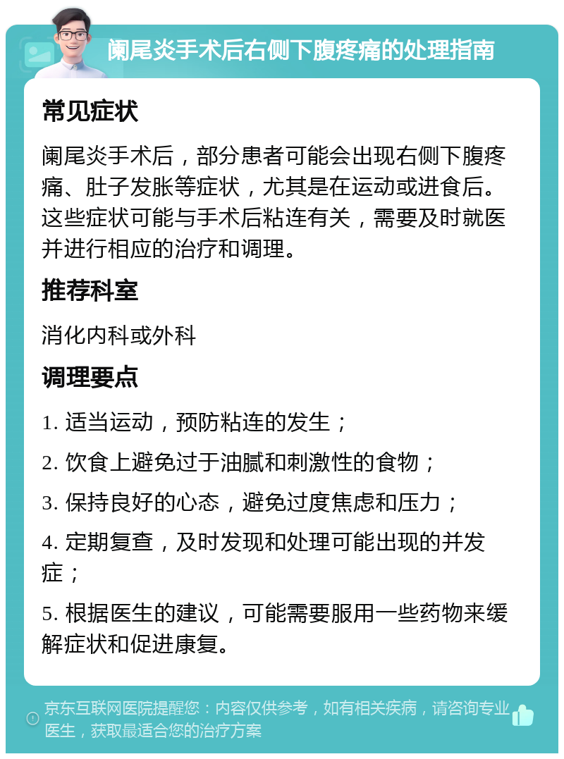 阑尾炎手术后右侧下腹疼痛的处理指南 常见症状 阑尾炎手术后，部分患者可能会出现右侧下腹疼痛、肚子发胀等症状，尤其是在运动或进食后。这些症状可能与手术后粘连有关，需要及时就医并进行相应的治疗和调理。 推荐科室 消化内科或外科 调理要点 1. 适当运动，预防粘连的发生； 2. 饮食上避免过于油腻和刺激性的食物； 3. 保持良好的心态，避免过度焦虑和压力； 4. 定期复查，及时发现和处理可能出现的并发症； 5. 根据医生的建议，可能需要服用一些药物来缓解症状和促进康复。