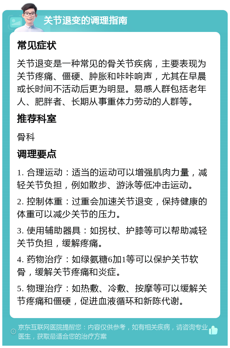 关节退变的调理指南 常见症状 关节退变是一种常见的骨关节疾病，主要表现为关节疼痛、僵硬、肿胀和咔咔响声，尤其在早晨或长时间不活动后更为明显。易感人群包括老年人、肥胖者、长期从事重体力劳动的人群等。 推荐科室 骨科 调理要点 1. 合理运动：适当的运动可以增强肌肉力量，减轻关节负担，例如散步、游泳等低冲击运动。 2. 控制体重：过重会加速关节退变，保持健康的体重可以减少关节的压力。 3. 使用辅助器具：如拐杖、护膝等可以帮助减轻关节负担，缓解疼痛。 4. 药物治疗：如绿氨糖6加1等可以保护关节软骨，缓解关节疼痛和炎症。 5. 物理治疗：如热敷、冷敷、按摩等可以缓解关节疼痛和僵硬，促进血液循环和新陈代谢。