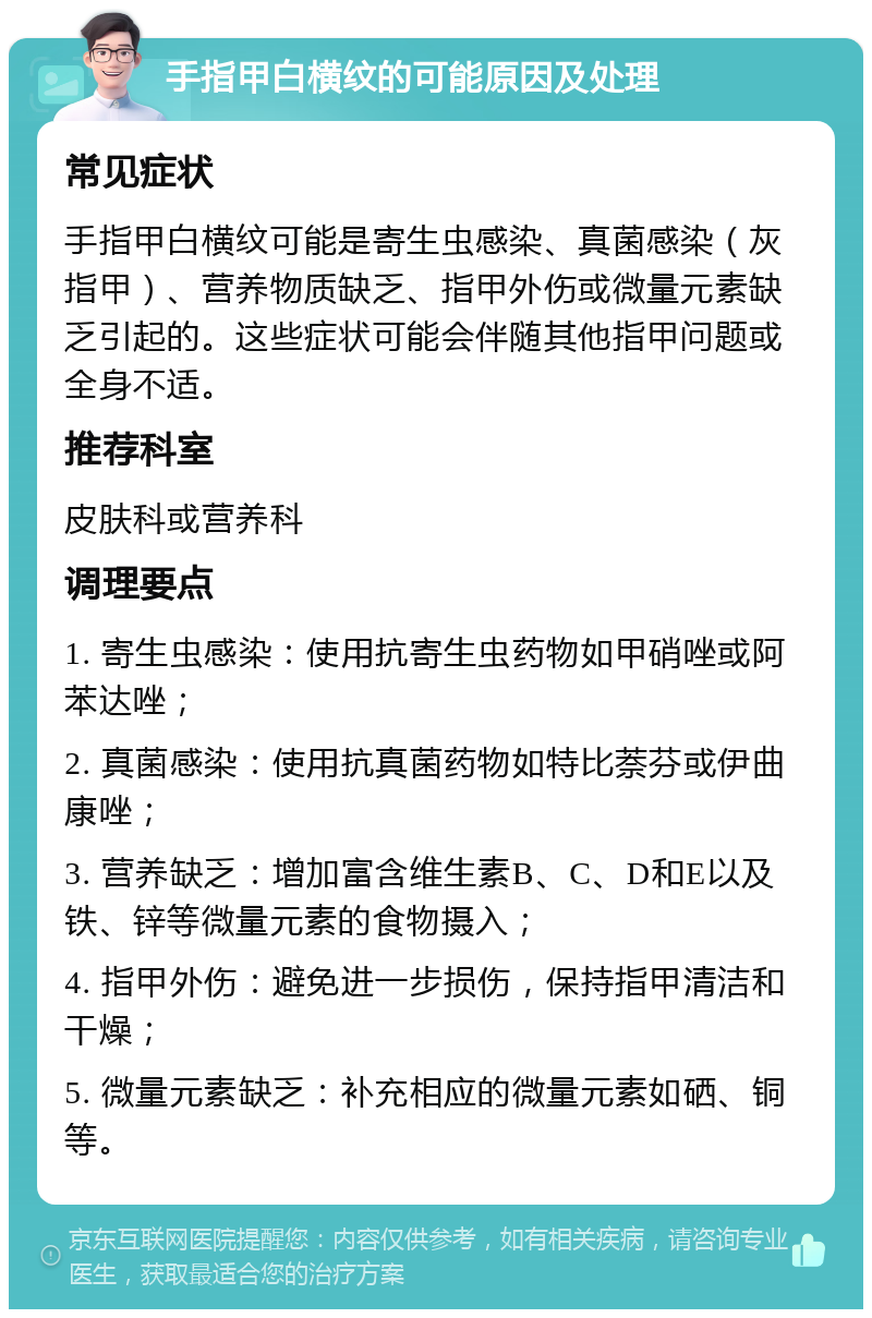 手指甲白横纹的可能原因及处理 常见症状 手指甲白横纹可能是寄生虫感染、真菌感染（灰指甲）、营养物质缺乏、指甲外伤或微量元素缺乏引起的。这些症状可能会伴随其他指甲问题或全身不适。 推荐科室 皮肤科或营养科 调理要点 1. 寄生虫感染：使用抗寄生虫药物如甲硝唑或阿苯达唑； 2. 真菌感染：使用抗真菌药物如特比萘芬或伊曲康唑； 3. 营养缺乏：增加富含维生素B、C、D和E以及铁、锌等微量元素的食物摄入； 4. 指甲外伤：避免进一步损伤，保持指甲清洁和干燥； 5. 微量元素缺乏：补充相应的微量元素如硒、铜等。