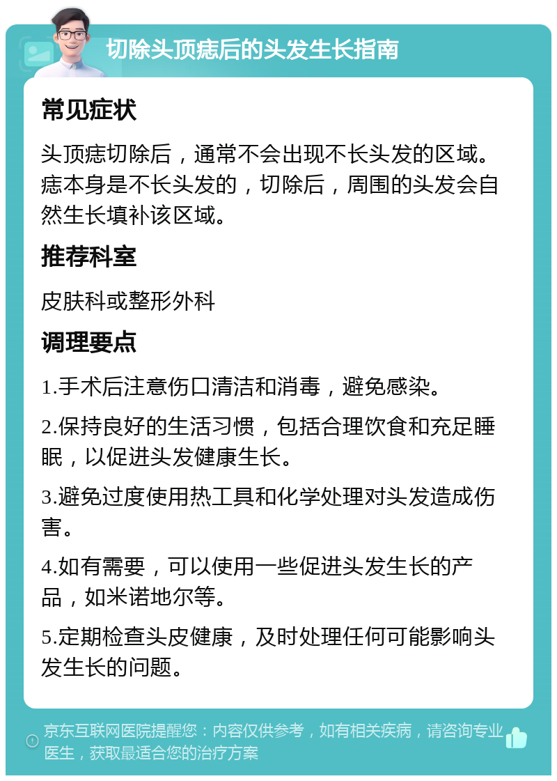 切除头顶痣后的头发生长指南 常见症状 头顶痣切除后，通常不会出现不长头发的区域。痣本身是不长头发的，切除后，周围的头发会自然生长填补该区域。 推荐科室 皮肤科或整形外科 调理要点 1.手术后注意伤口清洁和消毒，避免感染。 2.保持良好的生活习惯，包括合理饮食和充足睡眠，以促进头发健康生长。 3.避免过度使用热工具和化学处理对头发造成伤害。 4.如有需要，可以使用一些促进头发生长的产品，如米诺地尔等。 5.定期检查头皮健康，及时处理任何可能影响头发生长的问题。