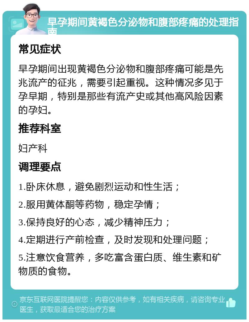 早孕期间黄褐色分泌物和腹部疼痛的处理指南 常见症状 早孕期间出现黄褐色分泌物和腹部疼痛可能是先兆流产的征兆，需要引起重视。这种情况多见于孕早期，特别是那些有流产史或其他高风险因素的孕妇。 推荐科室 妇产科 调理要点 1.卧床休息，避免剧烈运动和性生活； 2.服用黄体酮等药物，稳定孕情； 3.保持良好的心态，减少精神压力； 4.定期进行产前检查，及时发现和处理问题； 5.注意饮食营养，多吃富含蛋白质、维生素和矿物质的食物。