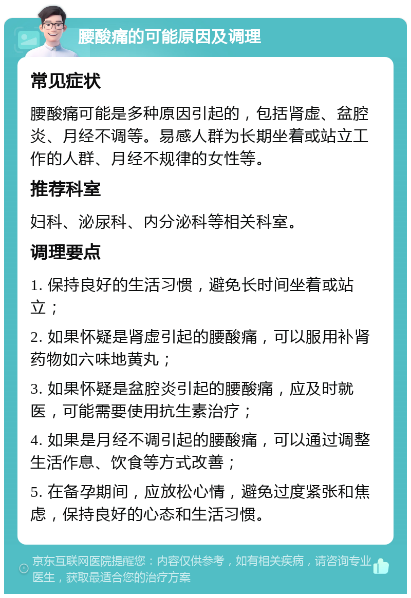 腰酸痛的可能原因及调理 常见症状 腰酸痛可能是多种原因引起的，包括肾虚、盆腔炎、月经不调等。易感人群为长期坐着或站立工作的人群、月经不规律的女性等。 推荐科室 妇科、泌尿科、内分泌科等相关科室。 调理要点 1. 保持良好的生活习惯，避免长时间坐着或站立； 2. 如果怀疑是肾虚引起的腰酸痛，可以服用补肾药物如六味地黄丸； 3. 如果怀疑是盆腔炎引起的腰酸痛，应及时就医，可能需要使用抗生素治疗； 4. 如果是月经不调引起的腰酸痛，可以通过调整生活作息、饮食等方式改善； 5. 在备孕期间，应放松心情，避免过度紧张和焦虑，保持良好的心态和生活习惯。