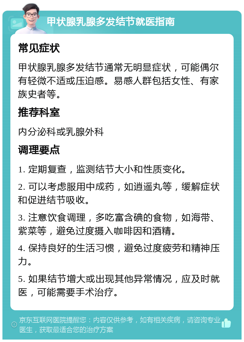 甲状腺乳腺多发结节就医指南 常见症状 甲状腺乳腺多发结节通常无明显症状，可能偶尔有轻微不适或压迫感。易感人群包括女性、有家族史者等。 推荐科室 内分泌科或乳腺外科 调理要点 1. 定期复查，监测结节大小和性质变化。 2. 可以考虑服用中成药，如逍遥丸等，缓解症状和促进结节吸收。 3. 注意饮食调理，多吃富含碘的食物，如海带、紫菜等，避免过度摄入咖啡因和酒精。 4. 保持良好的生活习惯，避免过度疲劳和精神压力。 5. 如果结节增大或出现其他异常情况，应及时就医，可能需要手术治疗。