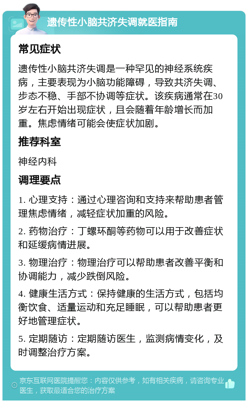 遗传性小脑共济失调就医指南 常见症状 遗传性小脑共济失调是一种罕见的神经系统疾病，主要表现为小脑功能障碍，导致共济失调、步态不稳、手部不协调等症状。该疾病通常在30岁左右开始出现症状，且会随着年龄增长而加重。焦虑情绪可能会使症状加剧。 推荐科室 神经内科 调理要点 1. 心理支持：通过心理咨询和支持来帮助患者管理焦虑情绪，减轻症状加重的风险。 2. 药物治疗：丁螺环酮等药物可以用于改善症状和延缓病情进展。 3. 物理治疗：物理治疗可以帮助患者改善平衡和协调能力，减少跌倒风险。 4. 健康生活方式：保持健康的生活方式，包括均衡饮食、适量运动和充足睡眠，可以帮助患者更好地管理症状。 5. 定期随访：定期随访医生，监测病情变化，及时调整治疗方案。